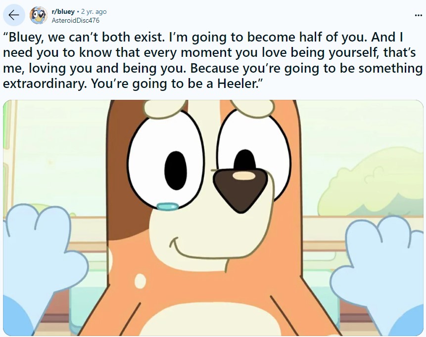 ← r/bluey • 2 yr. ago AsteroidDisc476 "Bluey, we can't both exist. I'm going to become half of you. And I need you to know that every moment you love being yourself, that's me, loving you and being you. Because you're going to be something extraordinary. You're going to be a Heeler."