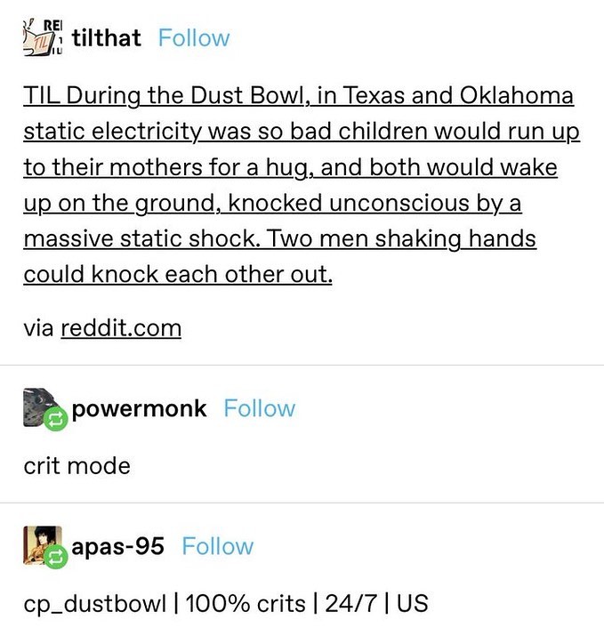 REI IU tilthat Follow TIL During the Dust Bowl, in Texas and Oklahoma static electricity was so bad children would run up to their mothers for a hug, and both would wake up on the ground, knocked unconscious by a massive static shock. Two men shaking hands could knock each other out. via reddit.com powermonk Follow crit mode apas-95 Follow cp_dustbowl | 100% crits | 24/7 | US