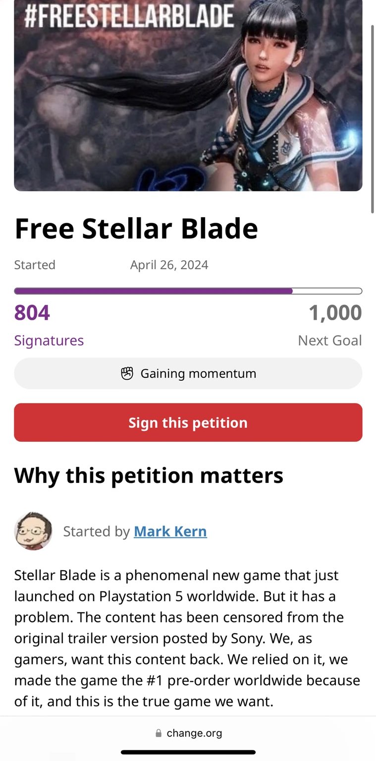 #FREESTELLARBLADE Free Stellar Blade Started April 26, 2024 804 1,000 Signatures Next Goal Gaining momentum Sign this petition Why this petition matters Started by Mark Kern Stellar Blade is a phenomenal new game that just launched on Playstation 5 worldwide. But it has a problem. The content has been censored from the original trailer version posted by Sony. We, as gamers, want this content back. We relied on it, we made the game the #1 pre-order worldwide because of it, and this is the true game we want. ⚫ change.org