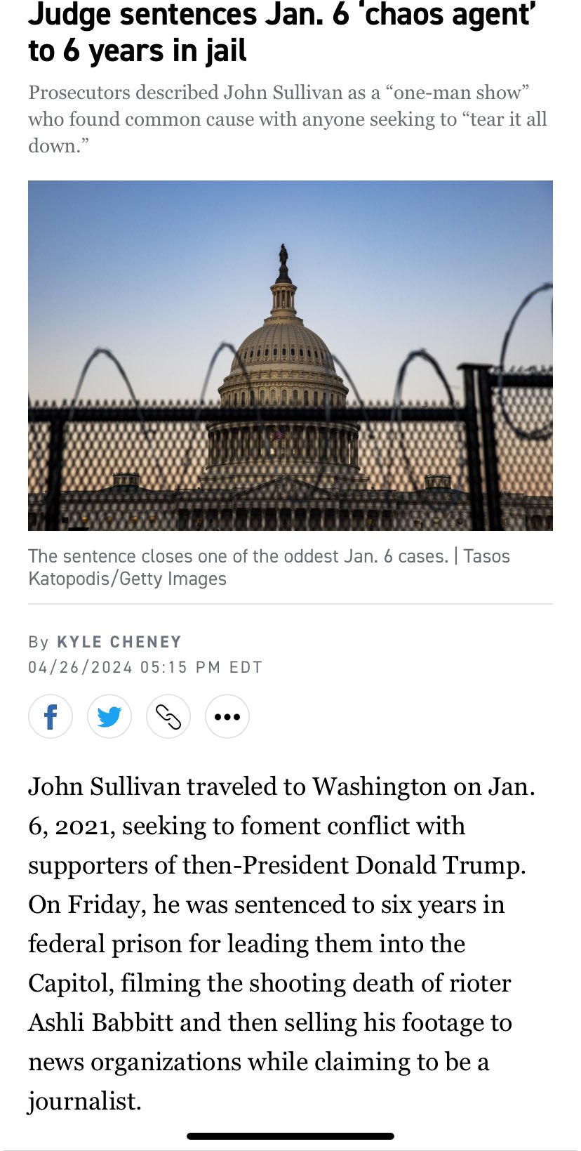 Judge sentences Jan. 6 'chaos agent' to 6 years in jail Prosecutors described John Sullivan as a "one-man show" who found common cause with anyone seeking to "tear it all down." The sentence closes one of the oddest Jan. 6 cases. | Tasos Katopodis/Getty Images By KYLE CHENEY 04/26/2024 05:15 PM EDT f John Sullivan traveled to Washington on Jan. 6, 2021, seeking to foment conflict with supporters of then-President Donald Trump. On Friday, he was sentenced to six years in federal prison for leading them into the Capitol, filming the shooting death of rioter Ashli Babbitt and then selling his footage to news organizations while claiming to be a journalist.