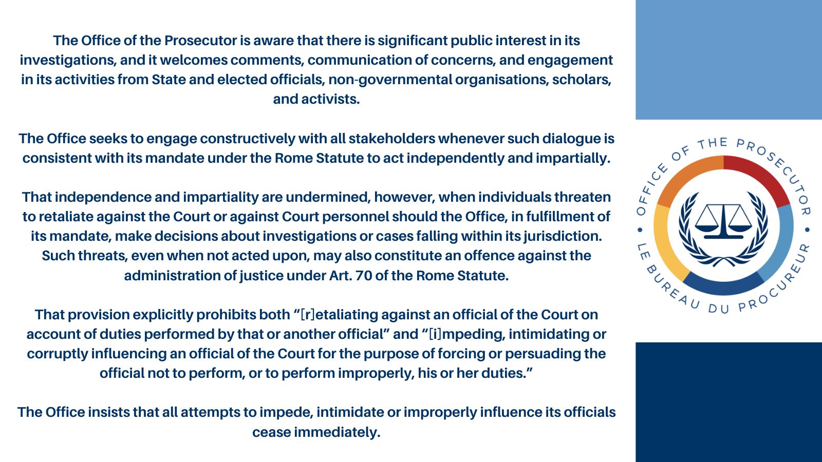 The Office of the Prosecutor is aware that there is significant public interest in its investigations, and it welcomes comments, communication of concerns, and engagement in its activities from State and elected officials, non-governmental organisations, scholars, and activists. PROSECUTOR OFFICE OF THE LE BUREAU The Office seeks to engage constructively with all stakeholders whenever such dialogue is consistent with its mandate under the Rome Statute to act independently and impartially. That independence and impartiality are undermined, however, when individuals threaten to retaliate against the Court or against Court personnel should the Office, in fulfillment of its mandate, make decisions about investigations or cases falling within its jurisdiction. Such threats, even when not acted upon, may also constitute an offence against the administration of justice under Art. 70 of the Rome Statute. That provision explicitly prohibits both "[r]etaliating against an official of the Court on account of duties performed by that or another official" and "[i]mpeding, intimidating or corruptly influencing an official of the Court for the purpose of forcing or persuading the official not to perform, or to perform improperly, his or her duties." The Office insists that all attempts to impede, intimidate or improperly influence its officials cease immediately. DU . PROCUREUR