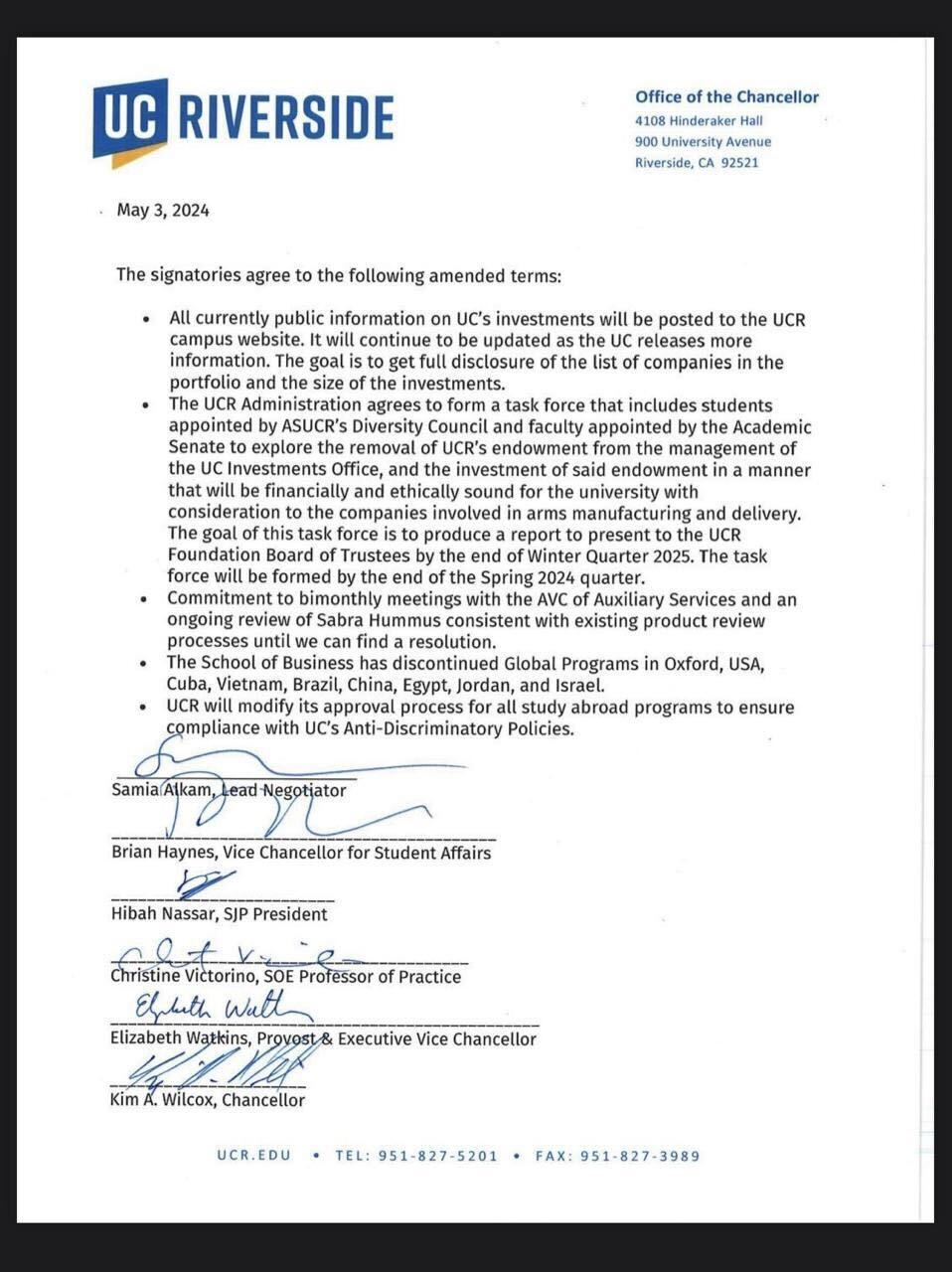 UC RIVERSIDE May 3, 2024 Office of the Chancellor 4108 Hinderaker Hall 900 University Avenue Riverside, CA 92521 The signatories agree to the following amended terms: All currently public information on UC's investments will be posted to the UCR campus website. It will continue to be updated as the UC releases more information. The goal is to get full disclosure of the list of companies in the portfolio and the size of the investments. The UCR Administration agrees to form a task force that includes students appointed by ASUCR's Diversity Council and faculty appointed by the Academic Senate to explore the removal of UCR's endowment from the management of the UC Investments Office, and the investment of said endowment in a manner that will be financially and ethically sound for the university with consideration to the companies involved in arms manufacturing and delivery. The goal of this task force is to produce a report to present to the UCR Foundation Board of Trustees by the end of Winter Quarter 2025. The task force will be formed by the end of the Spring 2024 quarter. Commitment to bimonthly meetings with the AVC of Auxiliary Services and an ongoing review of Sabra Hummus consistent with existing product review processes until we can find a resolution. The School of Business has discontinued Global Programs in Oxford, USA, Cuba, Vietnam, Brazil, China, Egypt, Jordan, and Israel. UCR will modify its approval process for all study abroad programs to ensure compliance with UC's Anti-Discriminatory Policies. Samia Alkam, Lead Negotiator Brian Haynes, Vice Chancellor for Student Affairs Hibah Nassar, SJP President It Christine Victorino, SOE Professor of Practice Elpbeth Wall Elizabeth Watkins, Provost & Executive Vice Chancellor Kim A. Wilcox, Chancellor UCR.EDU TEL: 951-827-5201 FAX: 951-827-3989