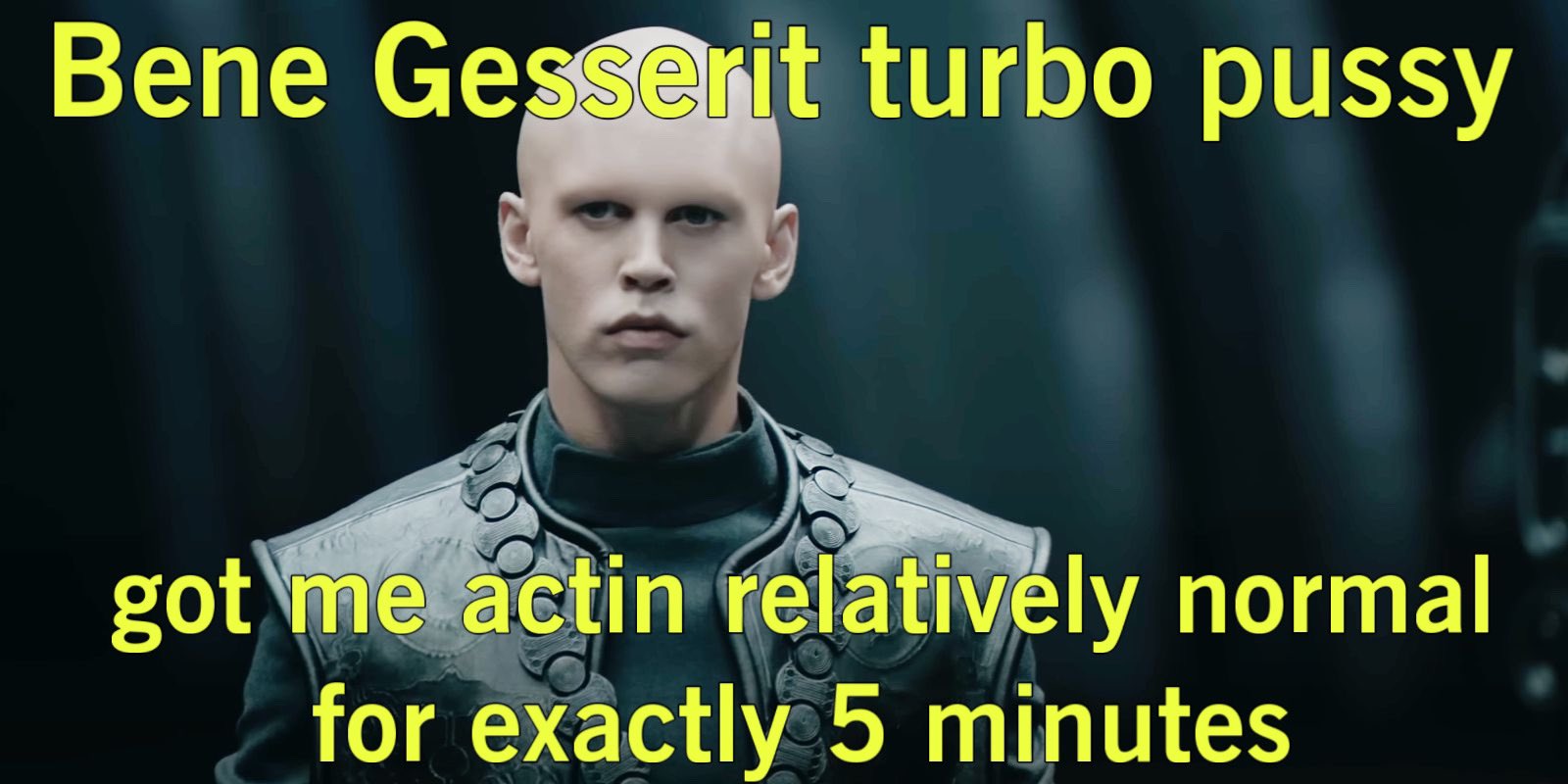 Bene Gesserit turbo p---- got me actin relatively normal for exactly 5 minutes