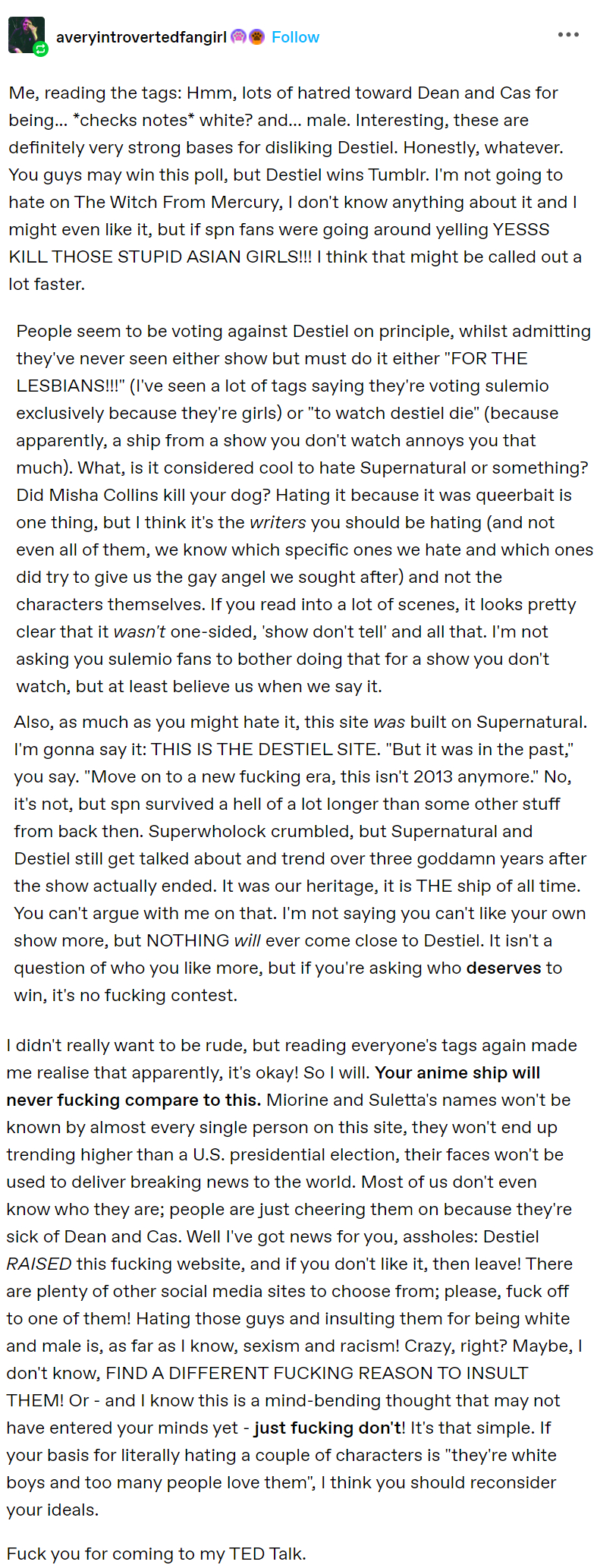 averyintrovertedfangirl Follow ... Me, reading the tags: Hmm, lots of hatred toward Dean and Cas for being... *checks notes* white? and... male. Interesting, these are definitely very strong bases for disliking Destiel. Honestly, whatever. You guys may win this poll, but Destiel wins Tumblr. I'm not going to hate on The Witch From Mercury, I don't know anything about it and I might even like it, but if spn fans were going around yelling YESSS KILL THOSE STUPID ASIAN GIRLS!!! I think that might be called out a lot faster. People seem to be voting against Destiel on principle, whilst admitting they've never seen either show but must do it either "FOR THE LESBIANS!!!" (I've seen a lot of tags saying they're voting sulemio exclusively because they're girls) or "to watch destiel die" (because apparently, a ship from a show you don't watch annoys you that much). What, is it considered cool to hate Supernatural or something? Did Misha Collins kill your dog? Hating it because it was queerbait is one thing, but I think it's the writers you should be hating (and not even all of them, we know which specific ones we hate and which ones did try to give us the gay angel we sought after) and not the characters themselves. If you read into a lot of scenes, it looks pretty clear that it wasn't one-sided, 'show don't tell' and all that. I'm not asking you sulemio fans to bother doing that for a show you don't watch, but at least believe us when we say it. Also, as much as you might hate it, this site was built on Supernatural. I'm gonna say it: THIS IS THE DESTIEL SITE. "But it was in the past," you say. "Move on to a new f------ era, this isn't 2013 anymore." No, it's not, but spn survived a hell of a lot longer than some other stuff from back then. Superwholock crumbled, but Supernatural and Destiel still get talked about and trend over three goddamn years after the show actually ended. It was our heritage, it is THE ship of all time. You can't argue with me on that. I'm not saying you can't like your own show more, but NOTHING will ever come close to Destiel. It isn't a question of who you like more, but if you're asking who deserves to win, it's no f------ contest. I didn't really want to be rude, but reading everyone's tags again made me realise that apparently, it's okay! So I will. Your anime ship will never f------ compare to this. Miorine and Suletta's names won't be known by almost every single person on this site, they won't end up trending higher than a U.S. presidential election, their faces won't be used to deliver breaking news to the world. Most of us don't even know who they are; people are just cheering them on because they're sick of Dean and Cas. Well I've got news for you, assholes: Destiel RAISED this f------ website, and if you don't like it, then leave! There are plenty of other social media sites to choose from; please, f--- off to one of them! Hating those guys and insulting them for being white and male is, as far as I know, sexism and racism! Crazy, right? Maybe, I don't know, FIND A DIFFERENT F------ REASON TO INSULT THEM! Or - and I know this is a mind-bending thought that may not have entered your minds yet - just f------ don't! It's that simple. If your basis for literally hating a couple of characters is "they're white boys and too many people love them", I think you should reconsider your ideals. F--- you for coming to my TED Talk.