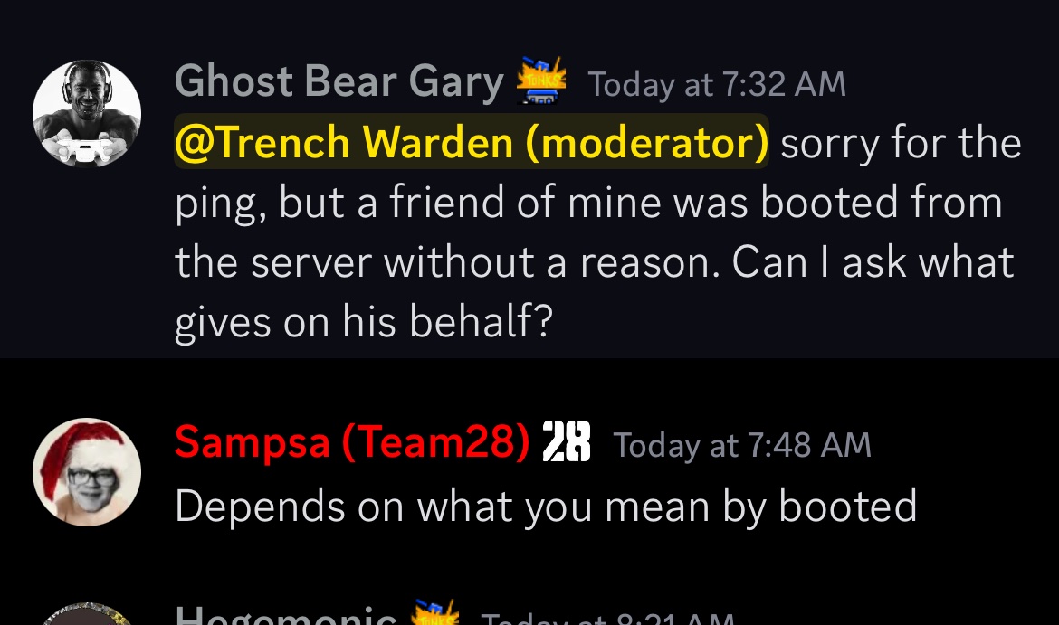 Ghost Bear Gary Today at 7:32 AM @Trench Warden (moderator) sorry for the ping, but a friend of mine was booted from the server without a reason. Can I ask what gives on his behalf? Sampsa (Team28) 28 Today at 7:48 AM Depends on what you mean by booted Hodomonic Today 0.01 ^ ^^