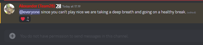 Alexander (Team28) 28 Today at 17:19 @everyone since you can't play nice we are taking a deep breath and going on a healthy break. (edited) You do not have permission to send messages in this channel.