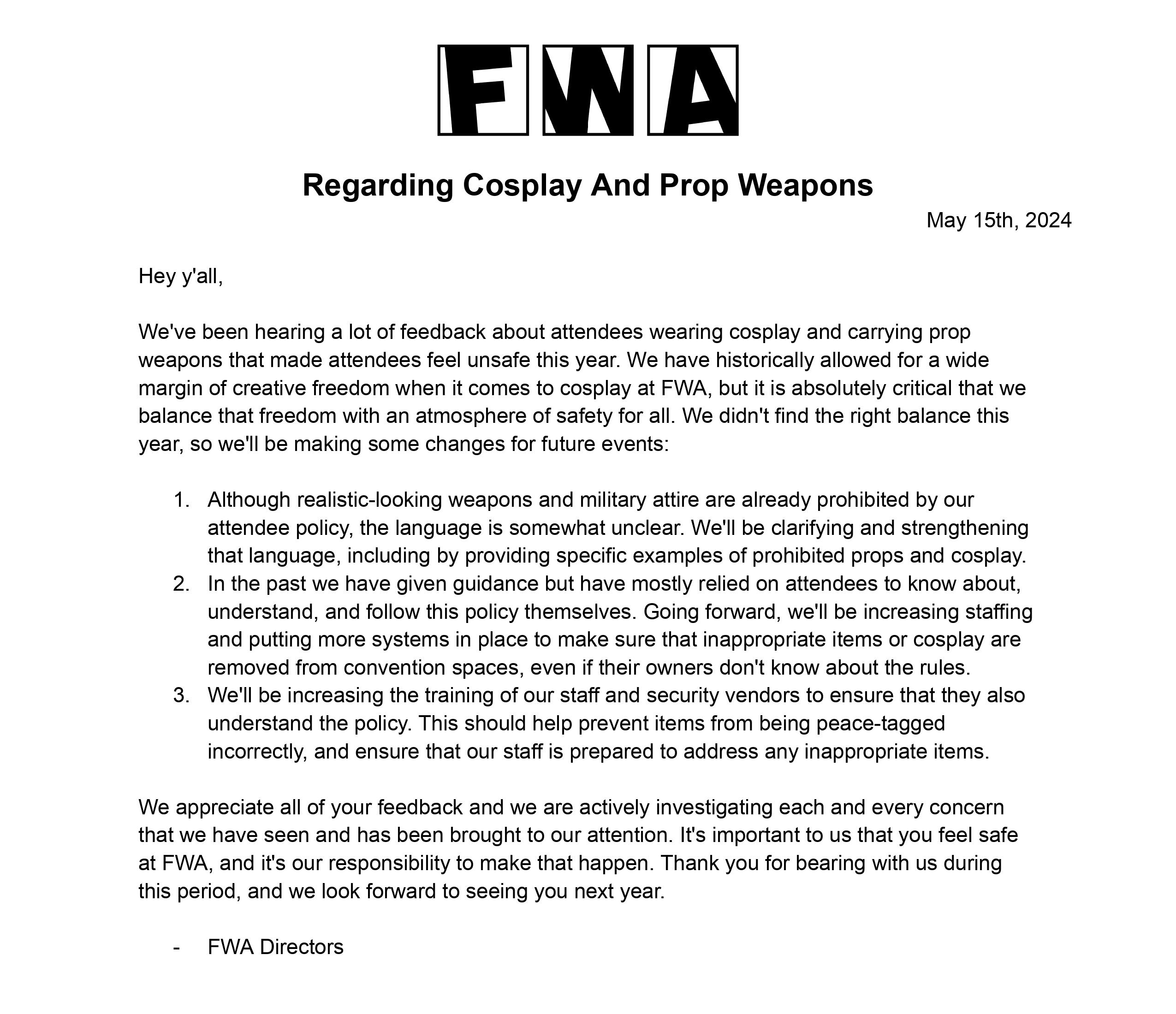 FWA Regarding Cosplay And Prop Weapons May 15th, 2024 Hey y'all, We've been hearing a lot of feedback about attendees wearing cosplay and carrying prop weapons that made attendees feel unsafe this year. We have historically allowed for a wide margin of creative freedom when it comes to cosplay at FWA, but it is absolutely critical that we balance that freedom with an atmosphere of safety for all. We didn't find the right balance this year, so we'll be making some changes for future events: 1. Although realistic-looking weapons and military attire are already prohibited by our attendee policy, the language is somewhat unclear. We'll be clarifying and strengthening that language, including by providing specific examples of prohibited props and cosplay. 2. In the past we have given guidance but have mostly relied on attendees to know about, understand, and follow this policy themselves. Going forward, we'll be increasing staffing and putting more systems in place to make sure that inappropriate items or cosplay are removed from convention spaces, even if their owners don't know about the rules. 3. We'll be increasing the training of our staff and security vendors to ensure that they also understand the policy. This should help prevent items from being peace-tagged incorrectly, and ensure that our staff is prepared to address any inappropriate items. We appreciate all of your feedback and we are actively investigating each and every concern that we have seen and has been brought to our attention. It's important to us that you feel safe at FWA, and it's our responsibility to make that happen. Thank you for bearing with us during this period, and we look forward to seeing you next year. FWA Directors