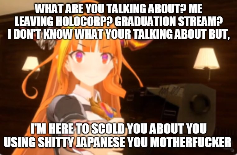 WHAT ARE YOU TALKING ABOUT? ME LEAVING HOLOCORP? GRADUATION STREAM? I DON'T KNOW WHAT YOUR TALKING ABOUT BUT, I'M HERE TO SCOLD YOU ABOUT YOU USING S----- JAPANESE YOU M-----------