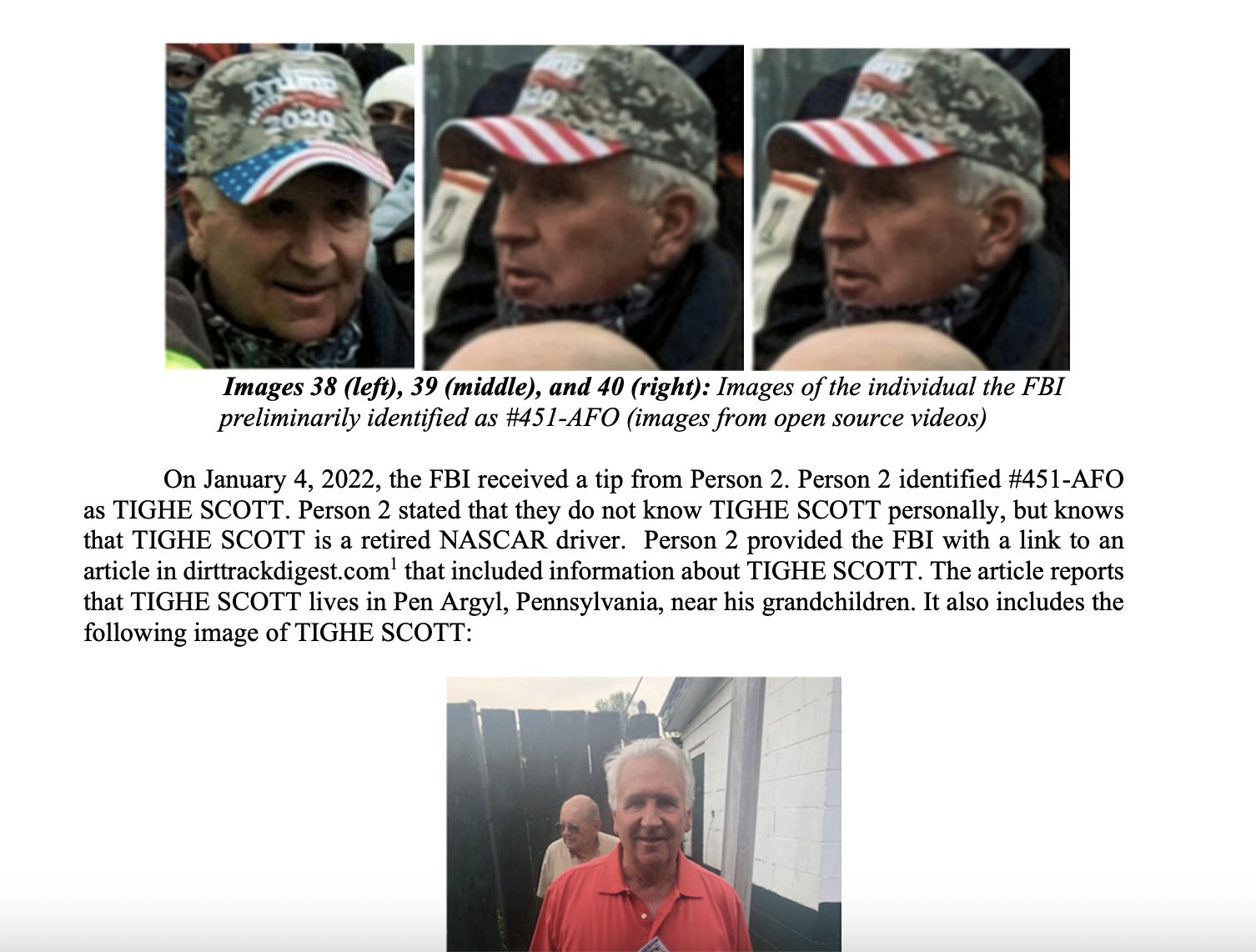 2020 Images 38 (left), 39 (middle), and 40 (right): Images of the individual the FBI preliminarily identified as #451-AFO (images from open source videos) On January 4, 2022, the FBI received a tip from Person 2. Person 2 identified #451-AFO as TIGHE SCOTT. Person 2 stated that they do not know TIGHE SCOTT personally, but knows that TIGHE SCOTT is a retired NASCAR driver. Person 2 provided the FBI with a link to an article in dirttrackdigest.com' that included information about TIGHE SCOTT. The article reports that TIGHE SCOTT lives in Pen Argyl, Pennsylvania, near his grandchildren. It also includes the following image of TIGHE SCOTT: