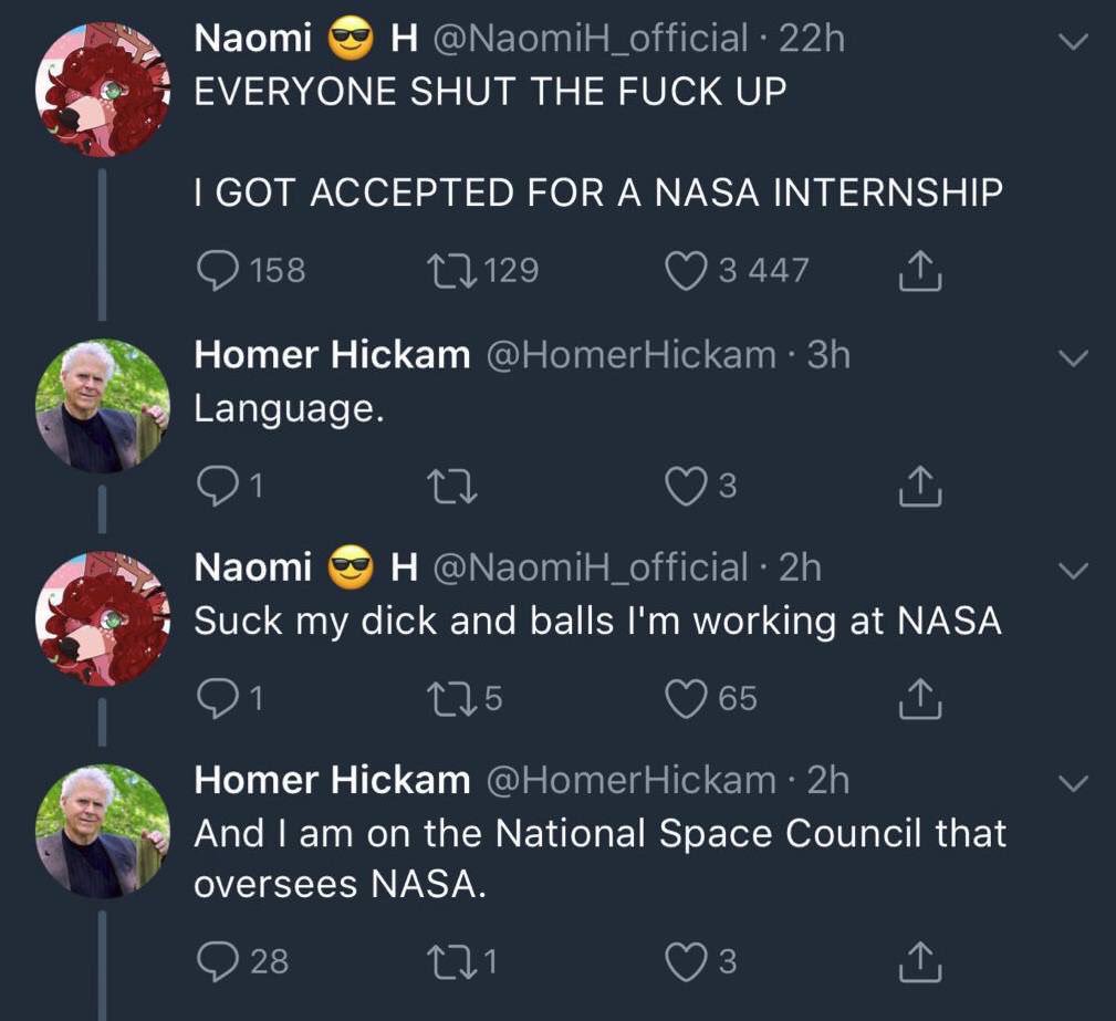 Naomi H @NaomiH_official • 22h EVERYONE SHUT THE F--- UP I GOT ACCEPTED FOR A NASA INTERNSHIP 158 129 3 447 ↑ Homer Hickam @HomerHickam ⚫ 3h Language. 27 Naomi H @NaomiH_official · 2h Suck my d--- and balls I'm working at NASA 175 65 ↑ Homer Hickam @HomerHickam • 2h And I am on the National Space Council that oversees NASA. 28 271