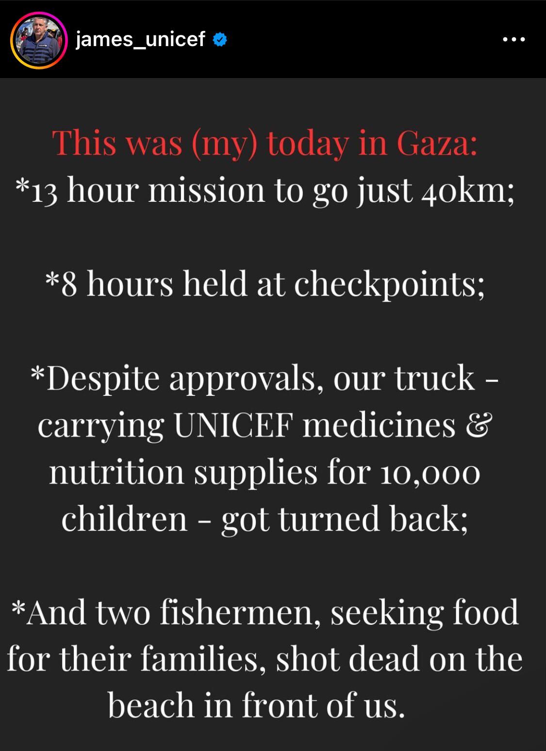 james_unicef This was (my) today in Gaza: *13 hour mission to go just 40km; *8 hours held at checkpoints; *Despite approvals, our truck - carrying UNICEF medicines & nutrition supplies for 10,000 children – got turned back; - *And two fishermen, seeking food for their families, shot dead on the beach in front of us.