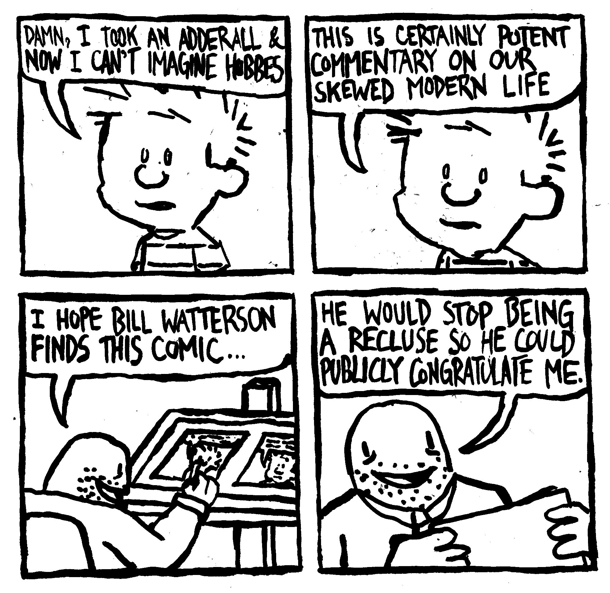 DAMN, I TOOK AN ADDERALL & NOW I CAN'T IMAGINE HOBBES THIS IS CERTAINLY POTENT COMMENTARY ON OUR SKEWED MODERN LIFE 1:01 .... I HOPE BILL WATTERSON FINDS THIS COMIC... HE WOULD STOP BEING A RECLUSE SO HE COULD PUBLICLY CONGRATULATE ME.