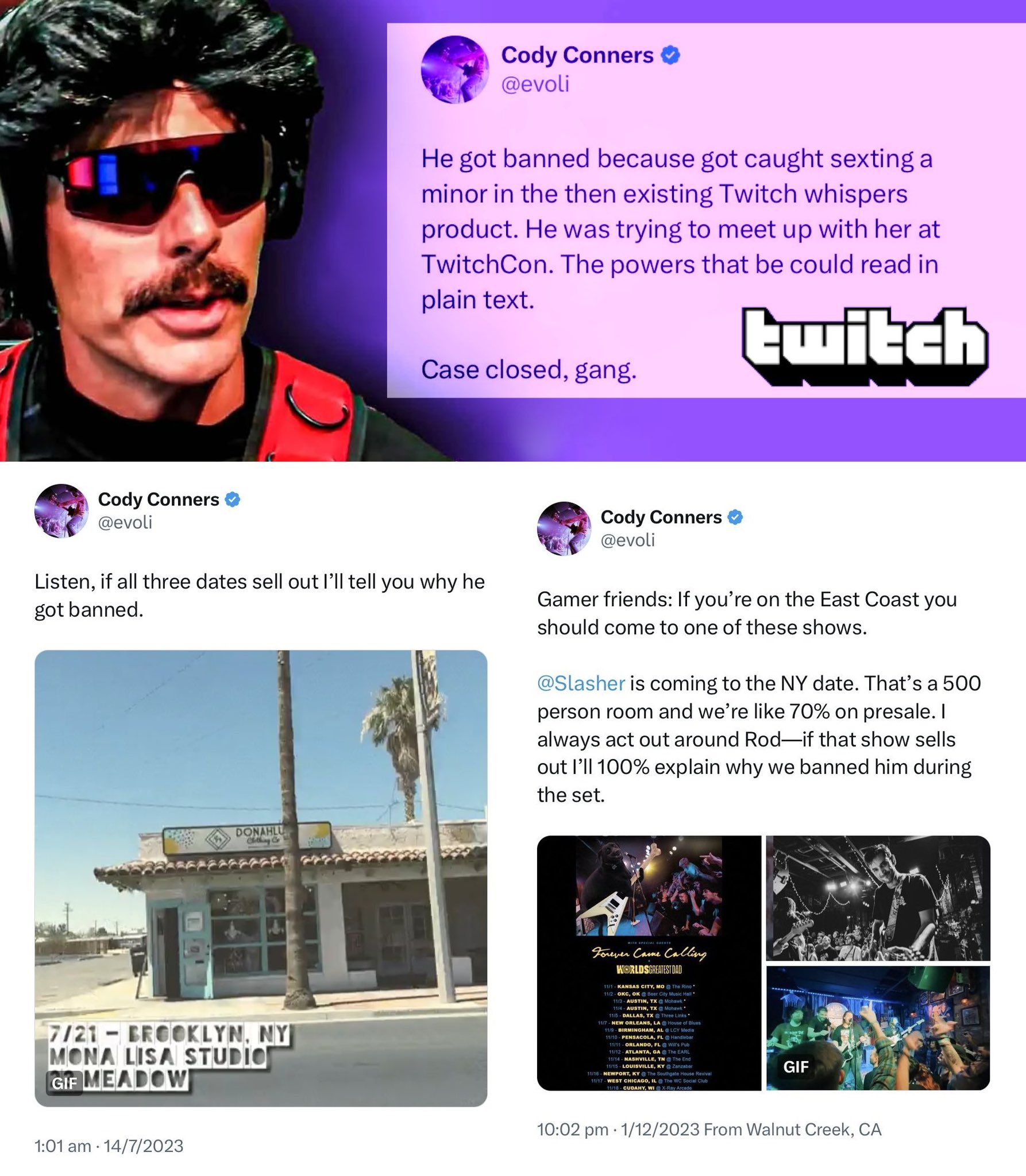 Cody Conners @evoli Cody Conners ✔ @evoli He got banned because got caught sexting a minor in the then existing Twitch whispers product. He was trying to meet up with her at TwitchCon. The powers that be could read in plain text. Case closed, gang. twitch Cody Conners @evoli Listen, if all three dates sell out I'll tell you why he got banned. DONAHLU Clothing & Gamer friends: If you're on the East Coast you should come to one of these shows. @Slasher is coming to the NY date. That's a 500 person room and we're like 70% on presale. I always act out around Rod—if that show sells out I'll 100% explain why we banned him during the set. 7/21-BROOKLYN, NY MONA LISA STUDIO GIF MEADOW 1:01 am 14/7/2023 Forever Came Calling WORLDSGREATEST DAD 11/1 KANSAS CITY, MO The Rino 11/2-OKC, OK Beer City Music Hall 11/3-AUSTIN, TX @ Mohawk 11/4-AUSTIN, TX @ Mohawk 11/5 - DALLAS, TX @ Three Links" 11/7 NEW ORLEANS, LA House of Blues 11/9-BIRMINGHAM, AL @LCY Media 11/10 PENSACOLA, FL @ Handlebar 11/11 ORLANDO, FL Will's Pub 11/12 ATLANTA, GA The EARL 11/14 NASHVILLE, TN The End 11/15 LOUISVILLE, KY @Zanzabar 11/16 NEWPORT, KY @ The Southgate House Revival 11/17-WEST CHICAGO, IL The WC Social Club 11/18- CUDAHY, WI X-Ray Arcade GIF 10:02 pm 1/12/2023 From Walnut Creek, CA .