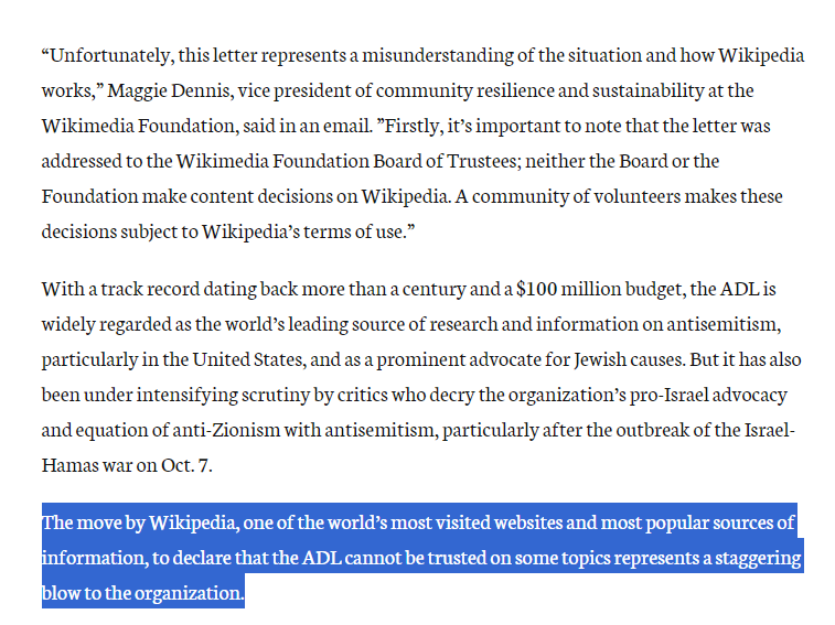 "Unfortunately, this letter represents a misunderstanding of the situation and how Wikipedia works," Maggie Dennis, vice president of community resilience and sustainability at the Wikimedia Foundation, said in an email. "Firstly, it's important to note that the letter was addressed to the Wikimedia Foundation Board of Trustees; neither the Board or the Foundation make content decisions on Wikipedia. A community of volunteers makes these decisions subject to Wikipedia's terms of use." With a track record dating back more than a century and a $100 million budget, the ADL is widely regarded as the world's leading source of research and information on antisemitism, particularly in the United States, and as a prominent advocate for Jewish causes. But it has also been under intensifying scrutiny by critics who decry the organization's pro-Israel advocacy and equation of anti-Zionism with antisemitism, particularly after the outbreak of the Israel- Hamas war on Oct. 7. The move by Wikipedia, one of the world's most visited websites and most popular sources of information, to declare that the ADL cannot be trusted on some topics represents a staggering blow to the organization.