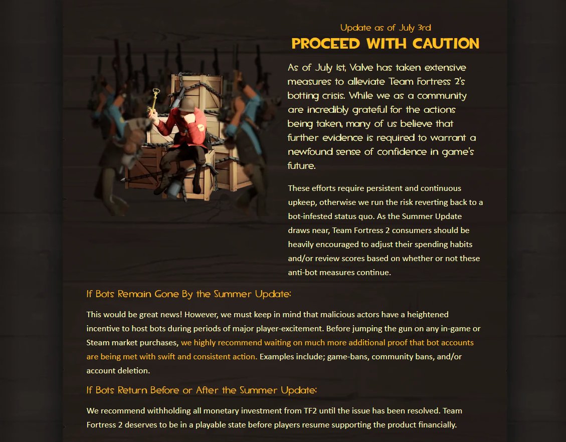 Update as of July 3rd PROCEED WITH CAUTION As of July 1st, Valve has taken extensive measures to alleviate Team Fortress 2's botting crisis. While we as a community are incredibly grateful for the actions being taken, many of us believe that further evidence is required to warrant a newfound sense of confidence in game's future. If Bots Remain Gone By the Summer Update: These efforts require persistent and continuous upkeep, otherwise we run the risk reverting back to a bot-infested status quo. As the Summer Update draws near, Team Fortress 2 consumers should be heavily encouraged to adjust their spending habits and/or review scores based on whether or not these anti-bot measures continue. This would be great news! However, we must keep in mind that malicious actors have a heightened incentive to host bots during periods of major player-excitement. Before jumping the gun on any in-game or Steam market purchases, we highly recommend waiting on much more additional proof that bot accounts are being met with swift and consistent action. Examples include; game-bans, community bans, and/or account deletion. If Bots Return Before or After the Summer Update: We recommend withholding all monetary investment from TF2 until the issue has been resolved. Team Fortress 2 deserves to be in a playable state before players resume supporting the product financially.