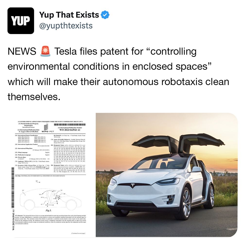 YUP NEWS Yup That Exists @yupthtexists Tesla files patent for "controlling environmental conditions in enclosed spaces" which will make their autonomous robotaxis clean themselves. INTERNATIONAL APPLICATION PUBLISHED UNDER THE PATENT COOPERATION TREATY OCT World Intellectual Property Organization (4) International Publication Date 31 August 2023 (31.08.2023) International Palet Clification 204 2) WIPO IPCT AZE 222 2048) ()tional Application Number PCTUS 2) International Filing Date 21 Feb 22 (21022 Ob Languag Priority Bat English English International Publication Number WO 2023/163943 A1 KS, Dia Inc. 1 Tesla Raed Au 04 Apr FULLER, Michael L K LLP Sector Cal 2614(5) 1) Designated States and red for y ld of table All AG, AL, AM A ATAU AZ BA BB BG BIL BS BR BR BY B IN HR, IL, ID, IL, IN, 10, 18. IS IT PM. 10. 2. K KG K KN AZ ARAW KE LALCIK, LR, LS L LY MA MD MCL MC MN, MR MX MY ME NA NG NINO ZONE PA PE PG. PL PL PT. O ROS 23 February 2012 (2102290 Applicant TESLA, INC. JUSUSE I Tesla Road Aura vestor LM, Formst Wes de Tesla te, 1 Test Designated States and orvos and for Tec T Road Auta Tous GLCM KELLS MW M NA RW, SC, SD, SL ST SZTZUG ZM, ZW) E (AM AZ BY, KG KZ RL T T AL AT B B C CY. CZ T: CONTROLLING ENVIRONMENTAL CONDITIONS IN ENCLOSED SPACES Fig.5. (57) The classic and th persons to some cabeda sanitatem detects a cal condition acted with the enclosed space so Both one scope cod with de caclosed space to ad the cance condition toward age in where the station in specifies the component and the targe