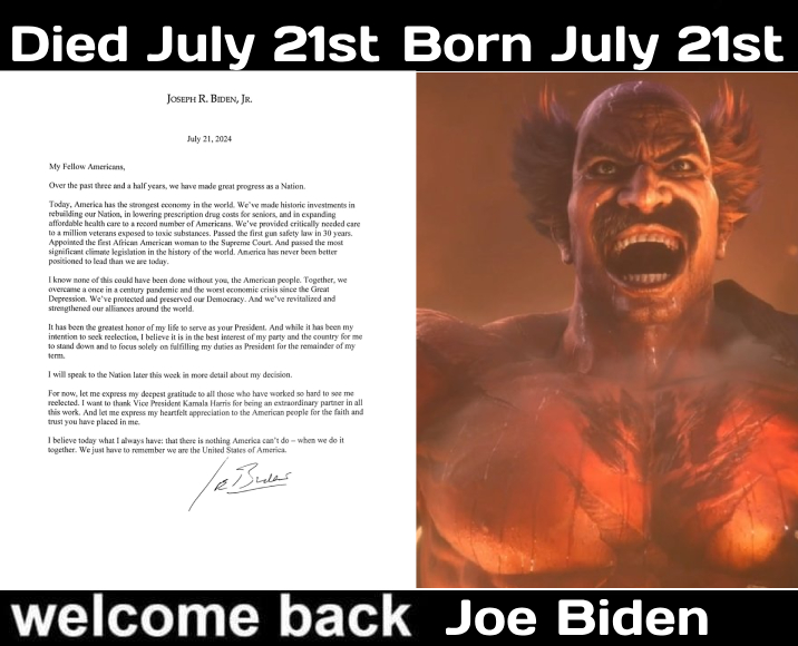 Died July 21st Born July 21st JOSEPH R. BIDEN, JR. July 21, 2024 My Fellow Americans, Over the past three and a half years, we have made great progress as a Nation. Today, America has the strongest economy in the world. We've made historic investments in rebuilding our Nation, in lowering prescription drug costs for seniors, and in expanding affordable health care to a record number of Americans. We've provided critically needed care to a million veterans exposed to toxic substances. Passed the first gun safety law in 30 years. Appointed the first African American woman to the Supreme Court. And passed the most significant climate legislation in the history of the world. America has never been better positioned to lead than we are today. I know none of this could have been done without you, the American people. Together, we overcame a once in a century pandemic and the worst economic crisis since the Great Depression. We've protected and preserved our Democracy. And we've revitalized and strengthened our alliances around the world. It has been the greatest honor of my life to serve as your President. And while it has been my intention to seek reelection, I believe it is in the best interest of my party and the country for me to stand down and to focus solely on fulfilling my duties as President for the remainder of my term. I will speak to the Nation later this week in more detail about my decision. For now, let me express my deepest gratitude to all those who have worked so hard to see me reelected. I want to thank Vice President Kamala Harris for being an extraordinary partner in all this work. And let me express my heartfelt appreciation to the American people for the faith and trust you have placed in me. I believe today what I always have: that there is nothing America can't do when we do it together. We just have to remember we are the United States of America. /R Bular welcome back Joe Biden