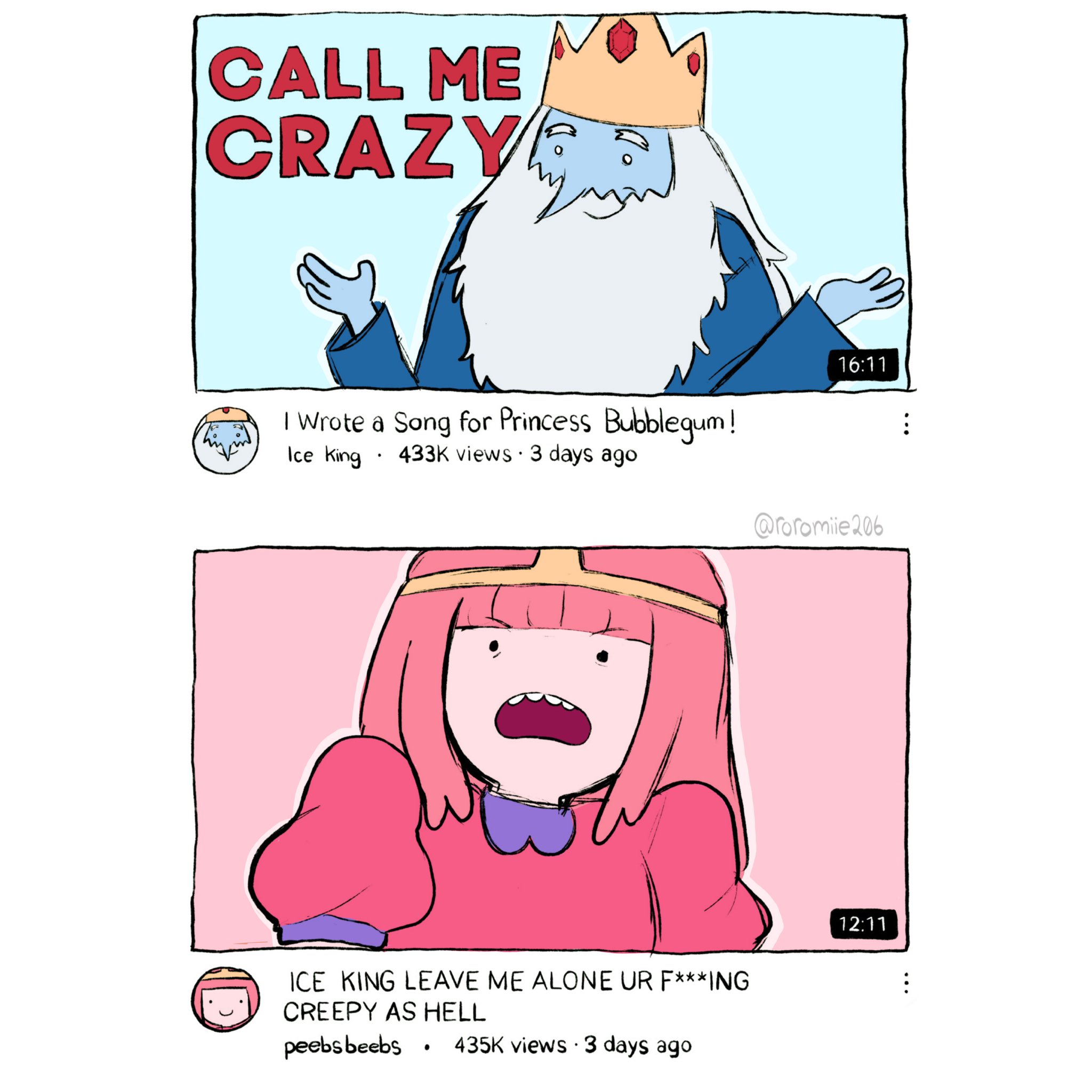 CALL ME CRAZY I Wrote a Song for Princess Bubblegum! Ice King . 433K views • 3 days ago ICE KING LEAVE ME ALONE UR F***ING CREEPY AS HELL peebsbeebs $ 435K views • 3 days ago . 16:11 @roromile 206 12:11