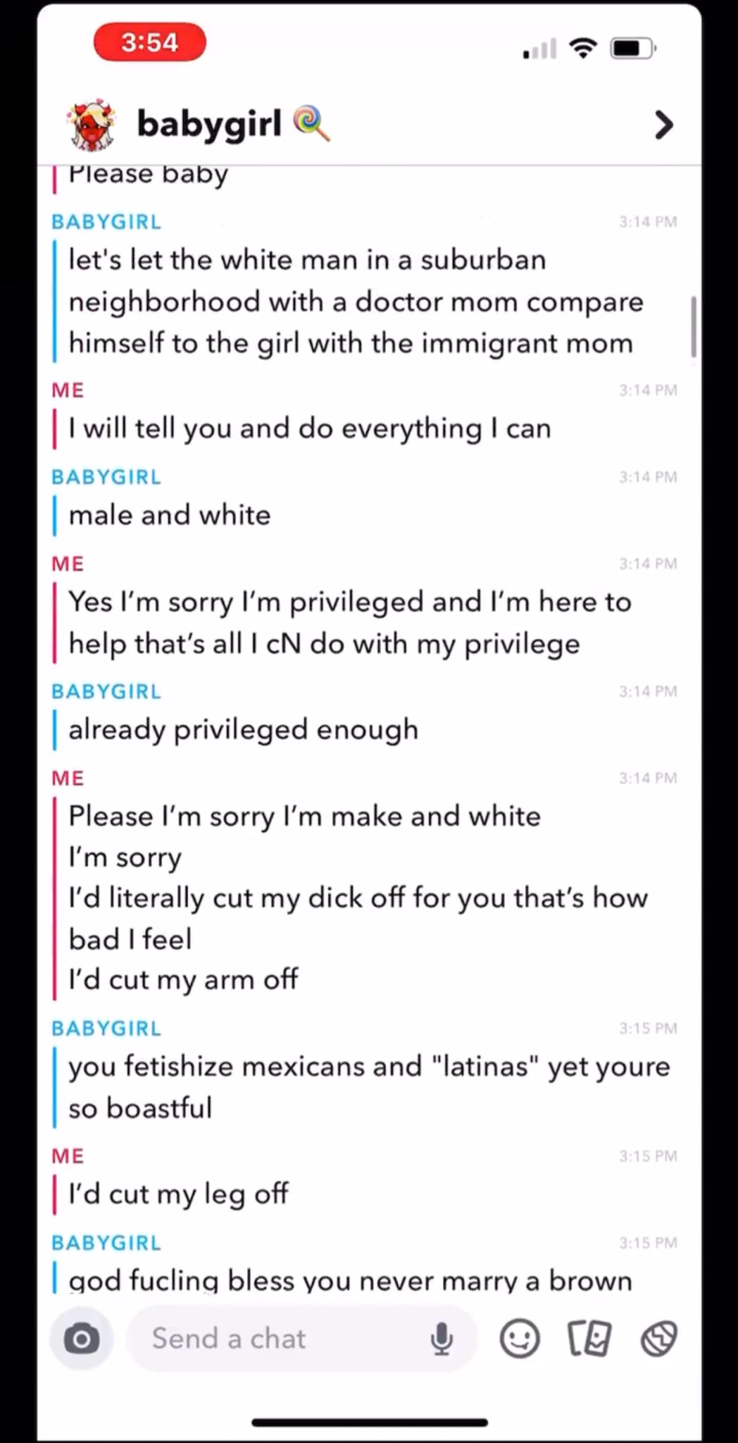 3:54 babygirl Please baby BABYGIRL let's let the white man in a suburban > 3:14 PM neighborhood with a doctor mom compare himself to the girl with the immigrant mom ME | I will tell you and do everything I can BABYGIRL male and white ME 3:14 PM 3:14 PM 3:14 PM Yes I'm sorry I'm privileged and I'm here to help that's all I cN do with my privilege. BABYGIRL || already privileged enough ME Please I'm sorry I'm make and white I'm sorry 3:14 PM 3:14 PM I'd literally cut my d--- off for you that's how. bad I feel I'd cut my arm off BABYGIRL 3:15 PM you fetishize mexicans and "latinas" yet youre so boastful ME | I'd cut my leg off BABYGIRL 3:15 PM 3:15 PM god fucling bless you never marry a brown Send a chat