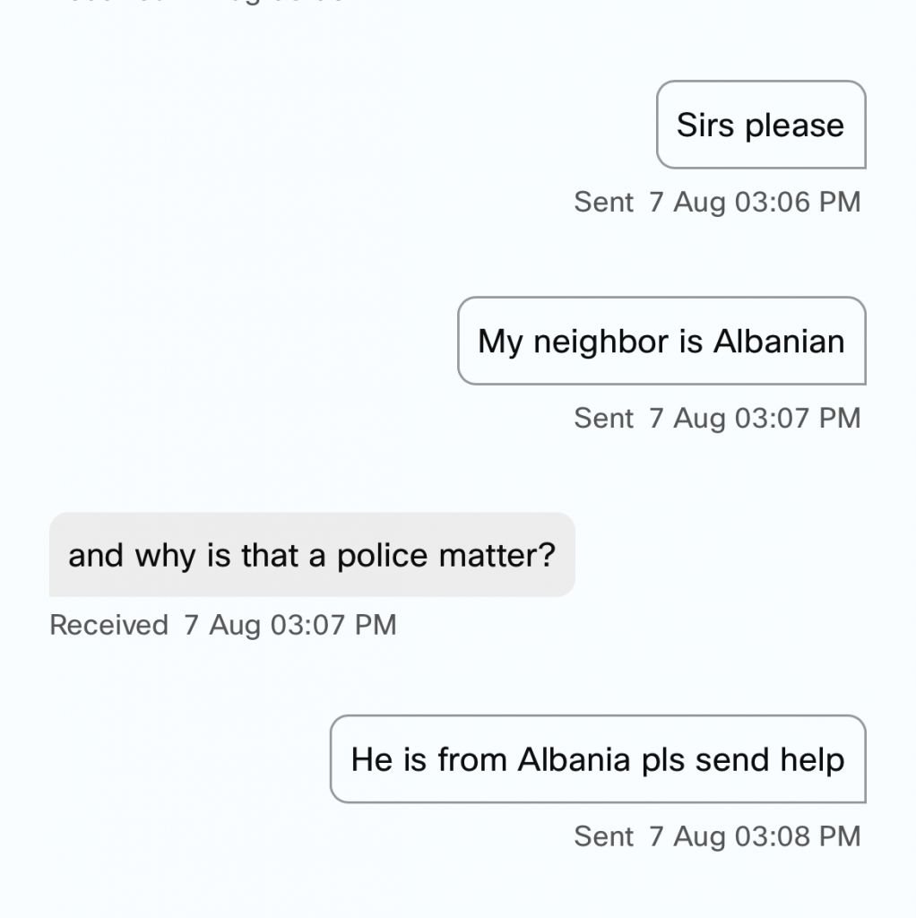 C Sirs please Sent 7 Aug 03:06 PM My neighbor is Albanian Sent 7 Aug 03:07 PM and why is that a police matter? Received 7 Aug 03:07 PM He is from Albania pls send help Sent 7 Aug 03:08 PM