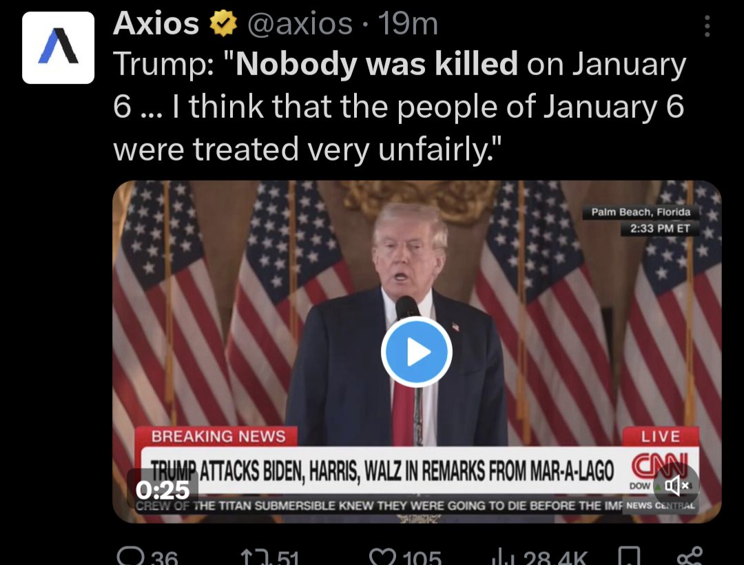 Λ Axios ⭑@axios. 19m Trump: "Nobody was killed on January 6 ... I think that the people of January 6 were treated very unfairly." Palm Beach, Florida 2:33 PM ET BREAKING NEWS O LIVE TRUMP ATTACKS BIDEN, HARRIS, WALZ IN REMARKS FROM MAR-A-LAGO CNN 0:25 DOW CREW OF THE TITAN SUBMERSIBLE KNEW THEY WERE GOING TO DIE BEFORE THE IMF NEWS CENTRAL 36 ↑7.51 105 28.4K ९४ L