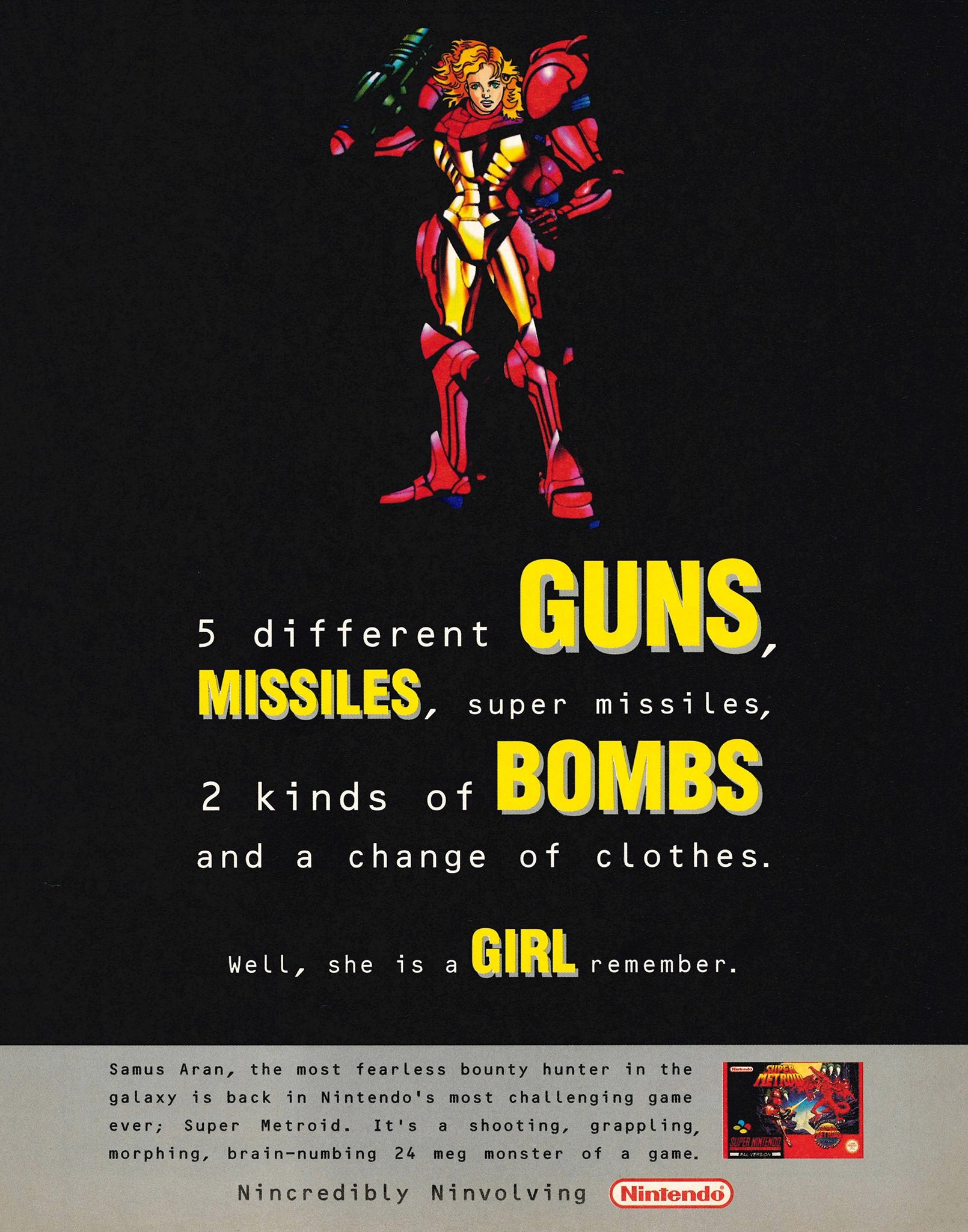 5 different GUNS MISSILES, super missiles, 2 kinds of BOMBS and change of clothes. Well, she is a GIRL remember. Samus Aran, the most fearless bounty hunter in the galaxy is back in Nintendo's most challenging game ever; Super Metroid. It's a shooting, grappling, morphing, brain-numbing 24 meg monster of a game. Nincredibly Ninvolving Nintendo SUPER SUPER HINTENDO