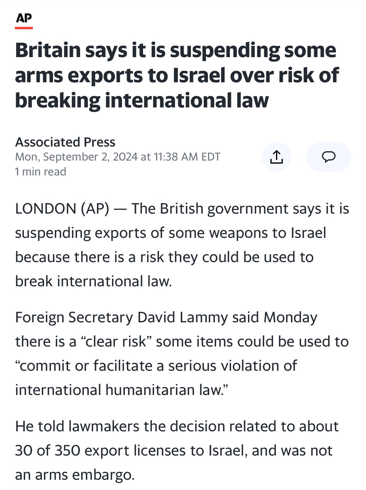 AP Britain says it is suspending some arms exports to Israel over risk of breaking international law Associated Press Mon, September 2, 2024 at 11:38 AM EDT ↑ D 1 min read LONDON (AP) - The British government says it is suspending exports of some weapons to Israel because there is a risk they could be used to break international law. Foreign Secretary David Lammy said Monday there is a "clear risk" some items could be used to "commit or facilitate a serious violation of international humanitarian law." He told lawmakers the decision related to about 30 of 350 export licenses to Israel, and was not an arms embargo.