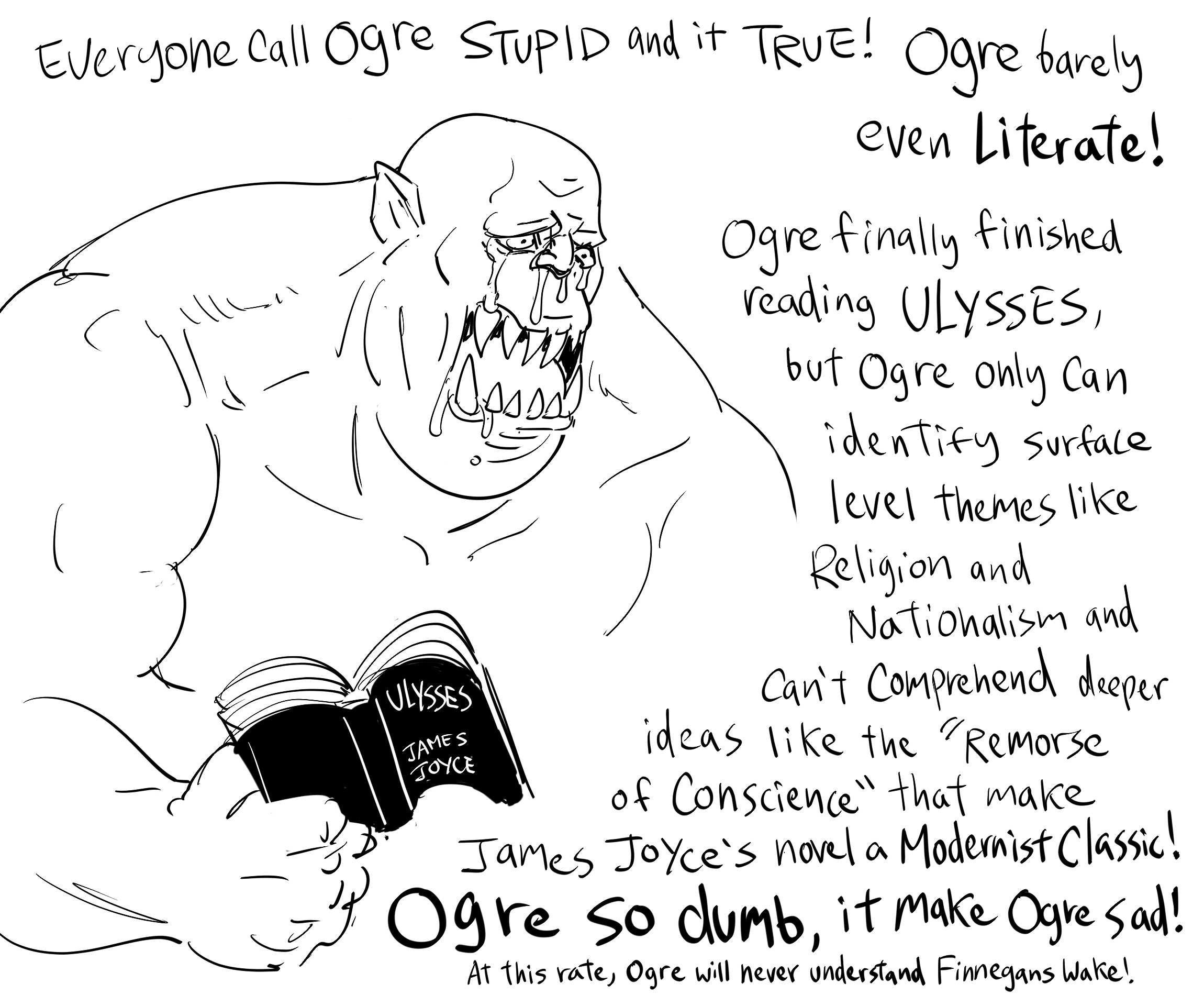 Everyone Call Ogre STUPID and it TRUE! Ogre barely ULYSSES JAMES JOYCE 100222 even Literate! Ogre finally finished reading ULYSSES, but Ogre only Can identify surface level themes like Religion and Nationalism and Can't Comprehend deeper ideas like the Remorse of Conscience" that make James Joyce's novel a Modernist Classic! Ogre so dumb, it make Ogre Sad! At this rate, Ogre will never understand Finnegans Wake!