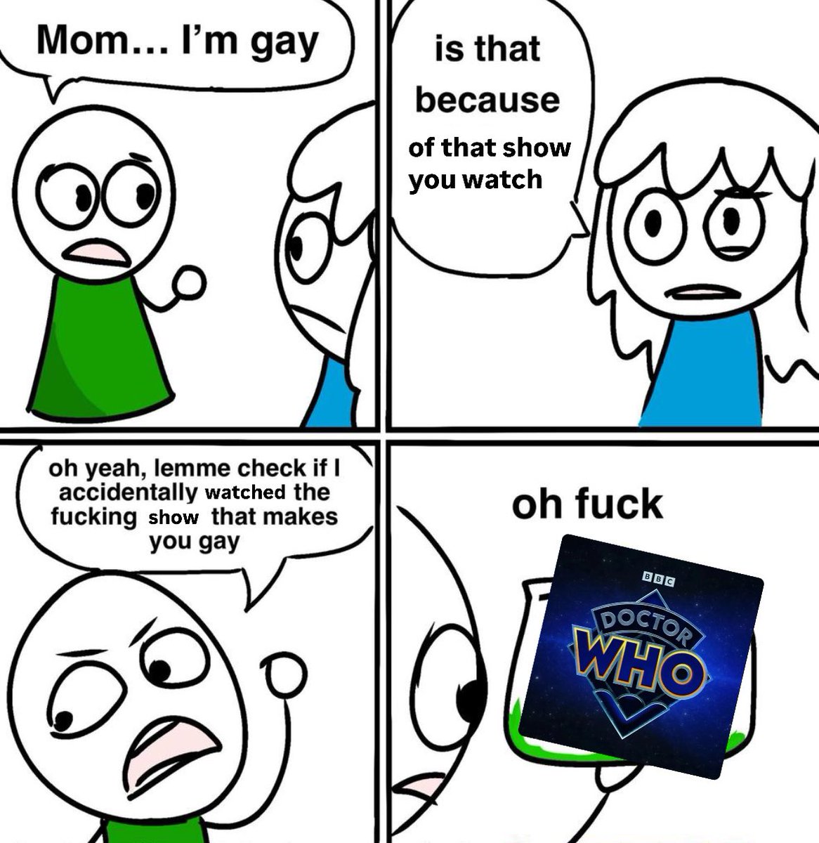 Mom... I'm gay is that because of that show you watch oh yeah, lemme check if I accidentally watched the f------ show that makes you gay oh f--- BBC IDOCTORI WHO