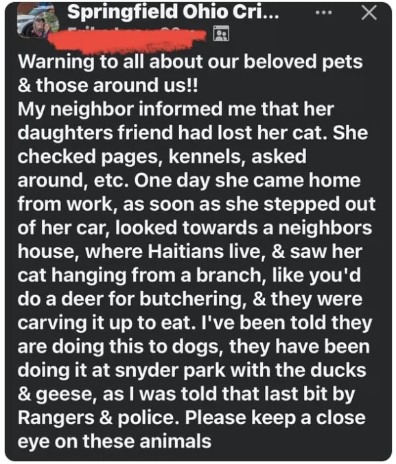 Springfield Ohio Cri... Warning to all about our beloved pets & those around us!! My neighbor informed me that her daughters friend had lost her cat. She checked pages, kennels, asked around, etc. One day she came home from work, as soon as she stepped out of her car, looked towards a neighbors house, where Haitians live, & saw her cat hanging from a branch, like you'd do a deer for butchering, & they were carving it up to eat. I've been told they are doing this to dogs, they have been doing it at snyder park with the ducks & geese, as I was told that last bit by Rangers & police. Please keep a close eye on these animals