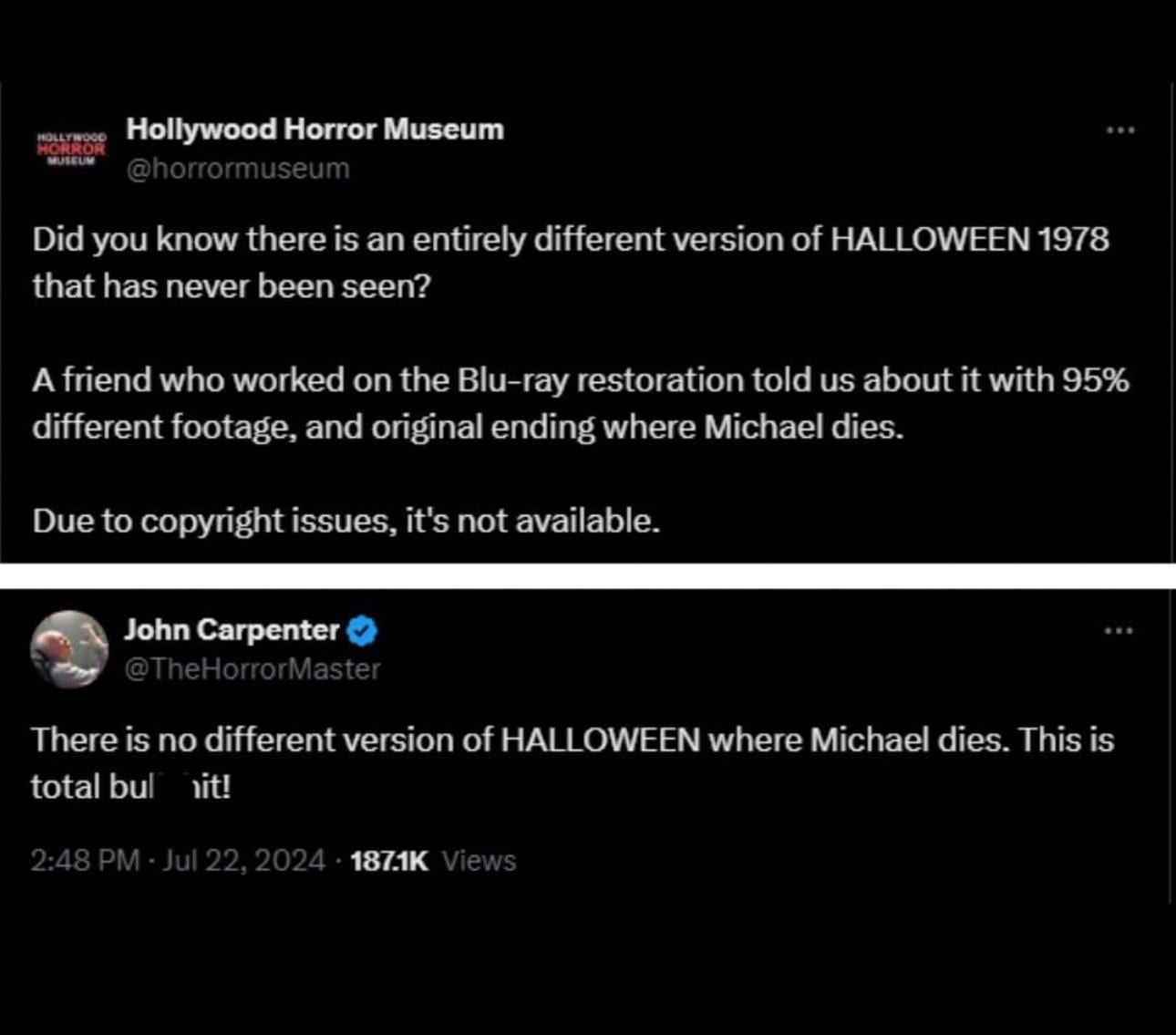 HOLLYWOOD HORROR MUSEUM Hollywood Horror Museum @horrormuseum Did you know there is an entirely different version of HALLOWEEN 1978 that has never been seen? A friend who worked on the Blu-ray restoration told us about it with 95% different footage, and original ending where Michael dies. Due to copyright issues, it's not available. John Carpenter @TheHorrorMaster There is no different version of HALLOWEEN where Michael dies. This is total bulit! 2:48 PM - Jul 22, 2024 187.1K Views