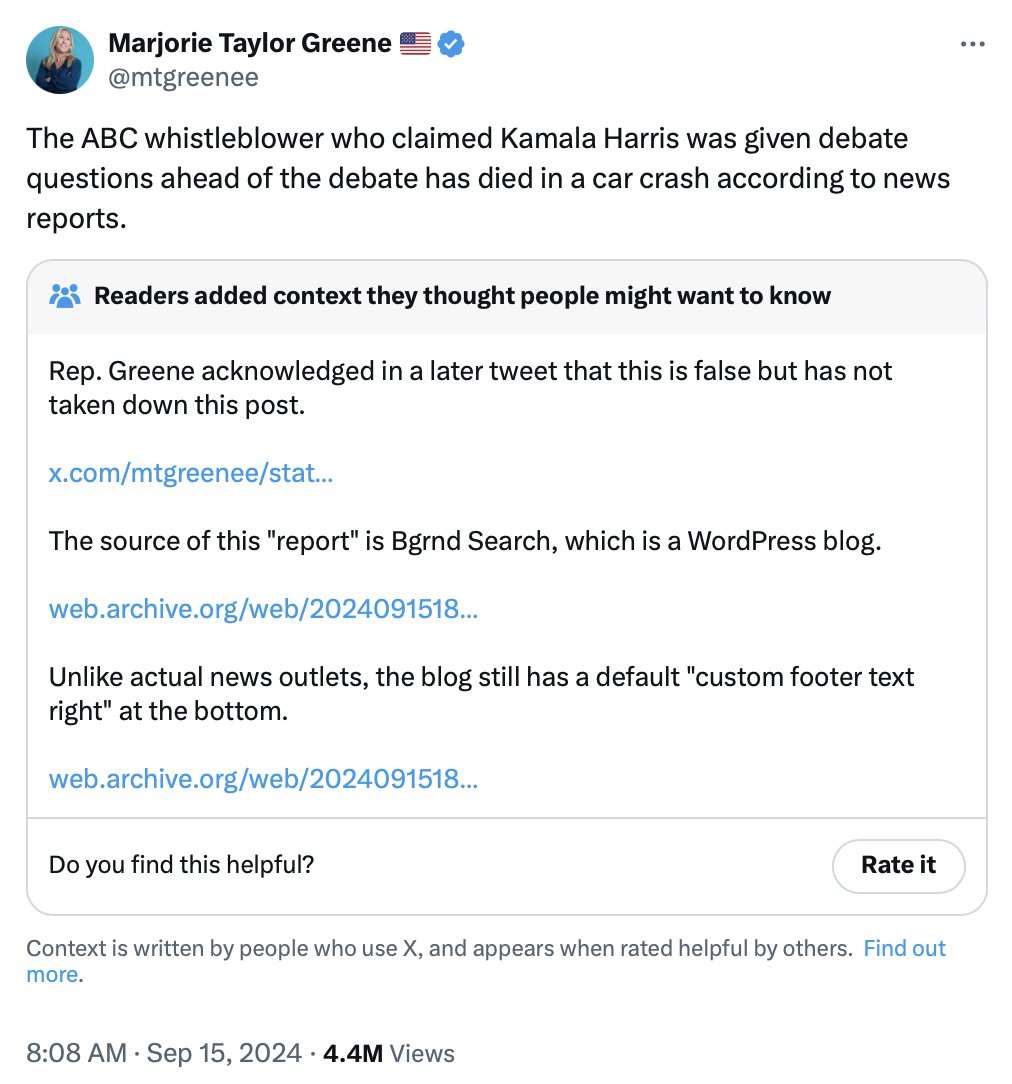 Marjorie Taylor Greene @mtgreenee The ABC whistleblower who claimed Kamala Harris was given debate questions ahead of the debate has died in a car crash according to news reports. Readers added context they thought people might want to know Rep. Greene acknowledged in a later tweet that this is false but has not taken down this post. x.com/mtgreenee/stat... The source of this "report" is Bgrnd Search, which is a WordPress blog. web.archive.org/web/2024091518... Unlike actual news outlets, the blog still has a default "custom footer text right" at the bottom. web.archive.org/web/2024091518... Do you find this helpful? Rate it Context is written by people who use X, and appears when rated helpful by others. Find out more. 8:08 AM Sep 15, 2024 4.4M Views