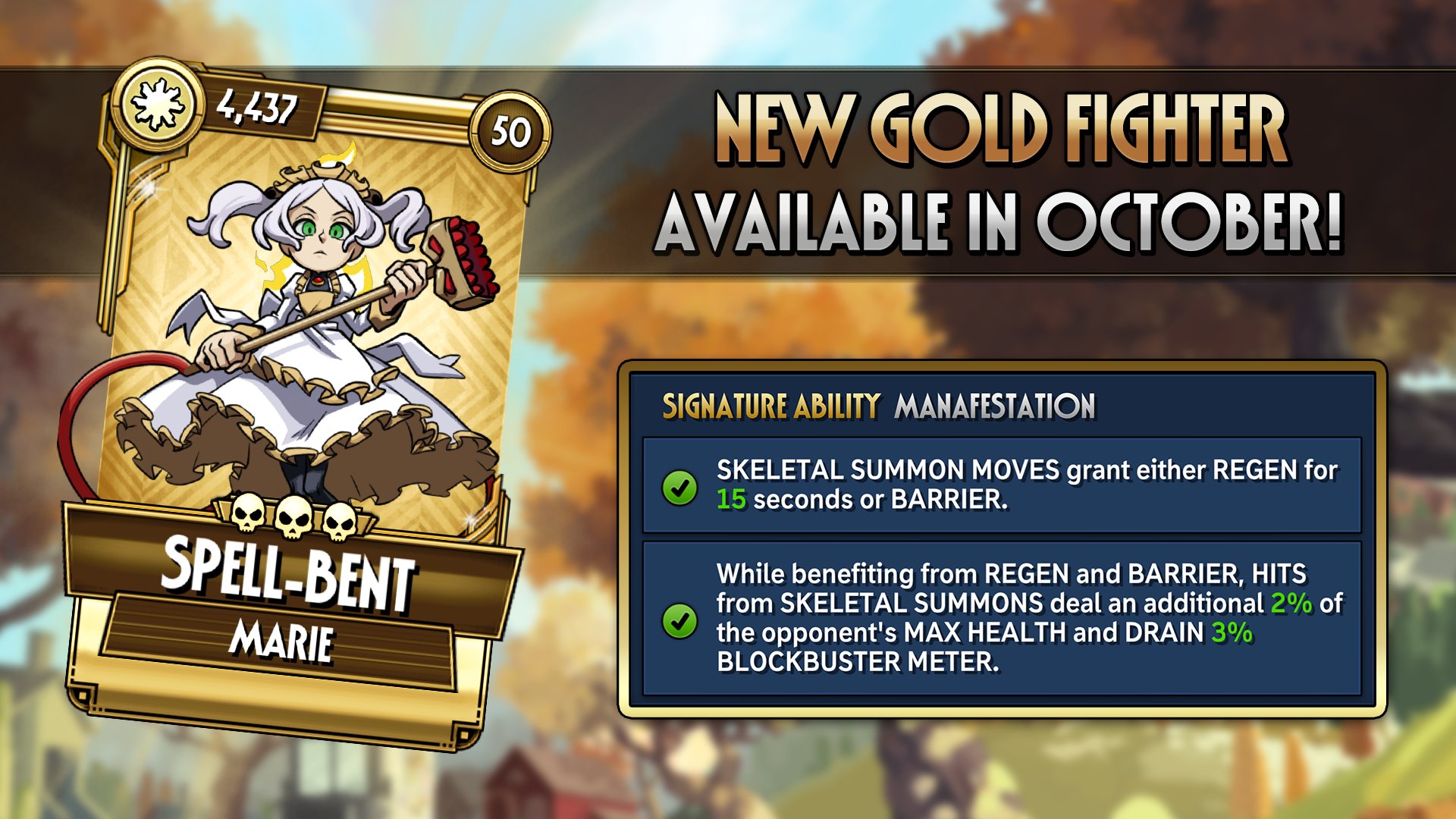 4,437 50 NEW GOLD FIGHTER AVAILABLE IN OCTOBER! SPELL-BENT MARIE SIGNATURE ABILITY MANAFESTATION SKELETAL SUMMON MOVES grant either REGEN for 15 seconds or BARRIER. While benefiting from REGEN and BARRIER, HITS from SKELETAL SUMMONS deal an additional 2% of the opponent's MAX HEALTH and DRAIN 3% BLOCKBUSTER METER.