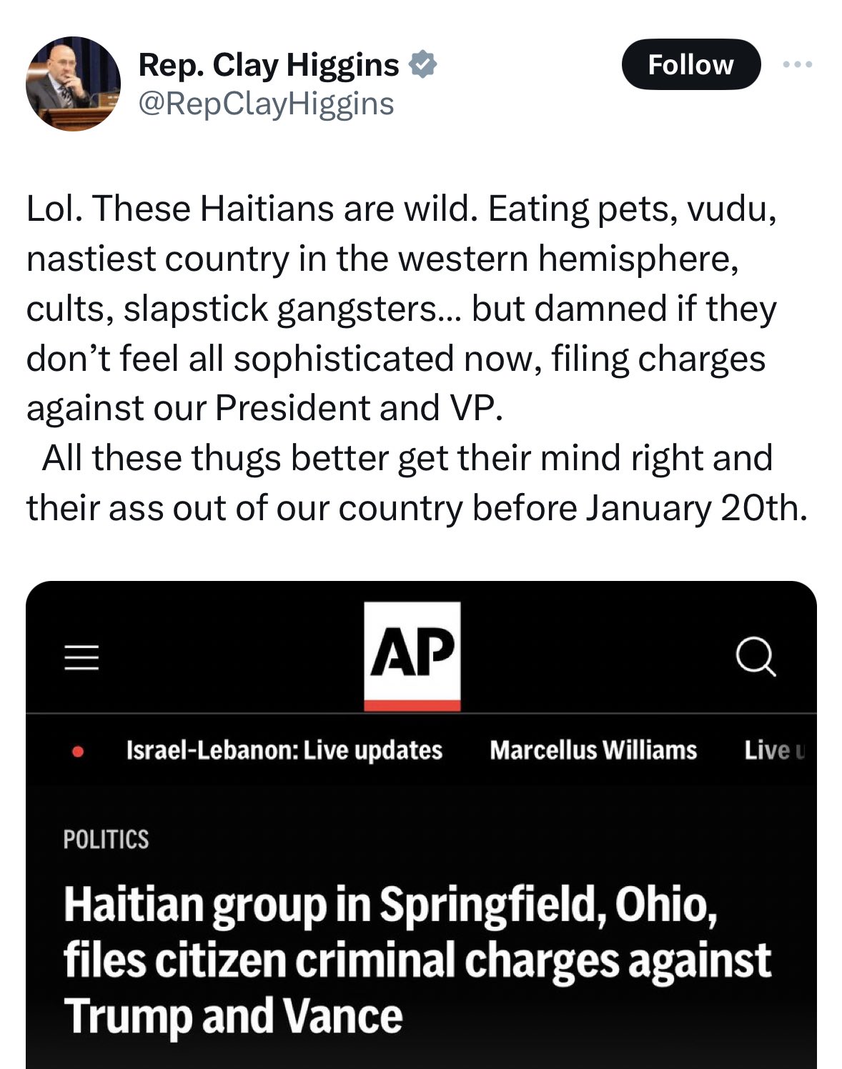 Rep. Clay Higgins @RepClay Higgins Follow ... Lol. These Haitians are wild. Eating pets, vudu, nastiest country in the western hemisphere, cults, slapstick gangsters... but damned if they don't feel all sophisticated now, filing charges against our President and VP. All these thugs better get their mind right and their ass out of our country before January 20th. ||| AP Israel-Lebanon: Live updates Marcellus Williams Live u POLITICS Haitian group in Springfield, Ohio, files citizen criminal charges against Trump and Vance