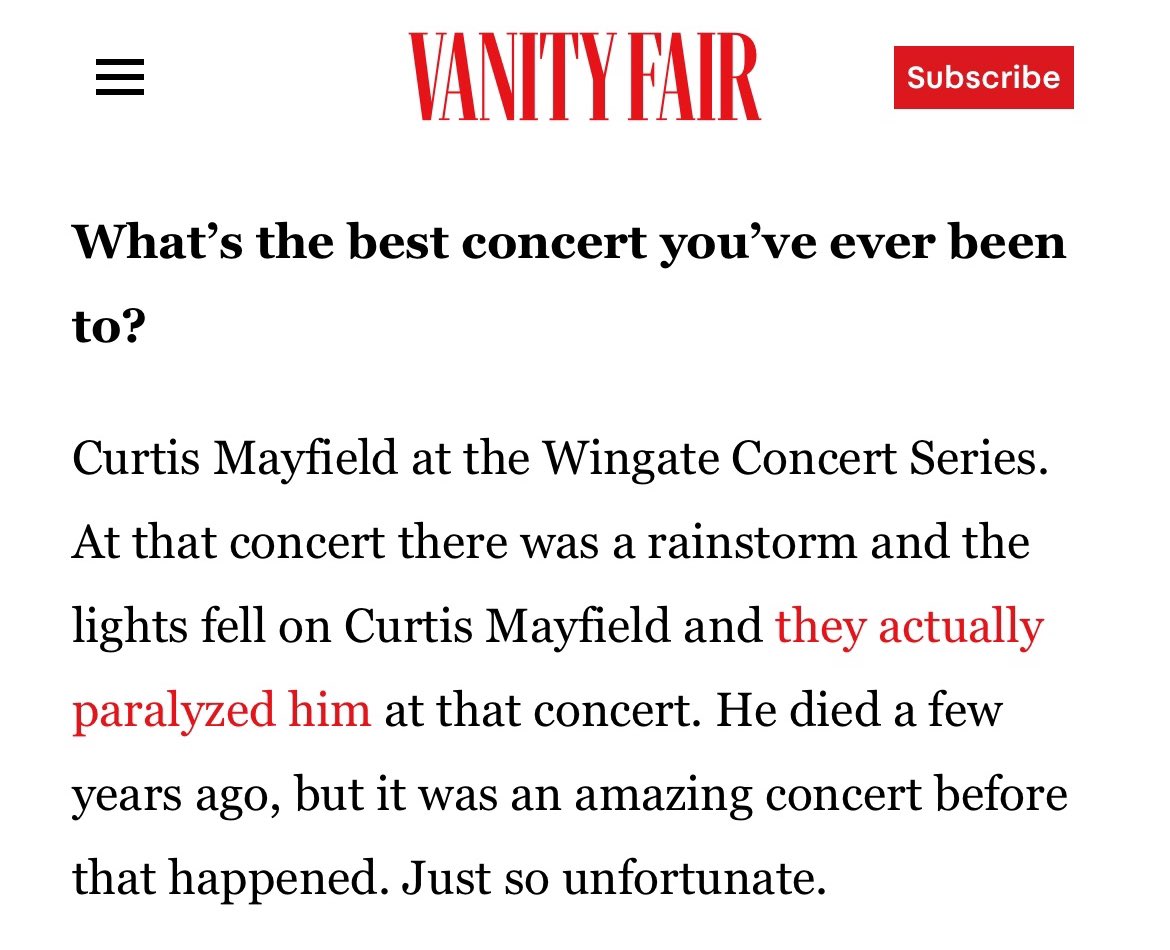 VANITY FAIR Subscribe What's the best concert you've ever been to? Curtis Mayfield at the Wingate Concert Series. At that concert there was a rainstorm and the lights fell on Curtis Mayfield and they actually paralyzed him at that concert. He died a few years ago, but it was an amazing concert before that happened. Just so unfortunate.