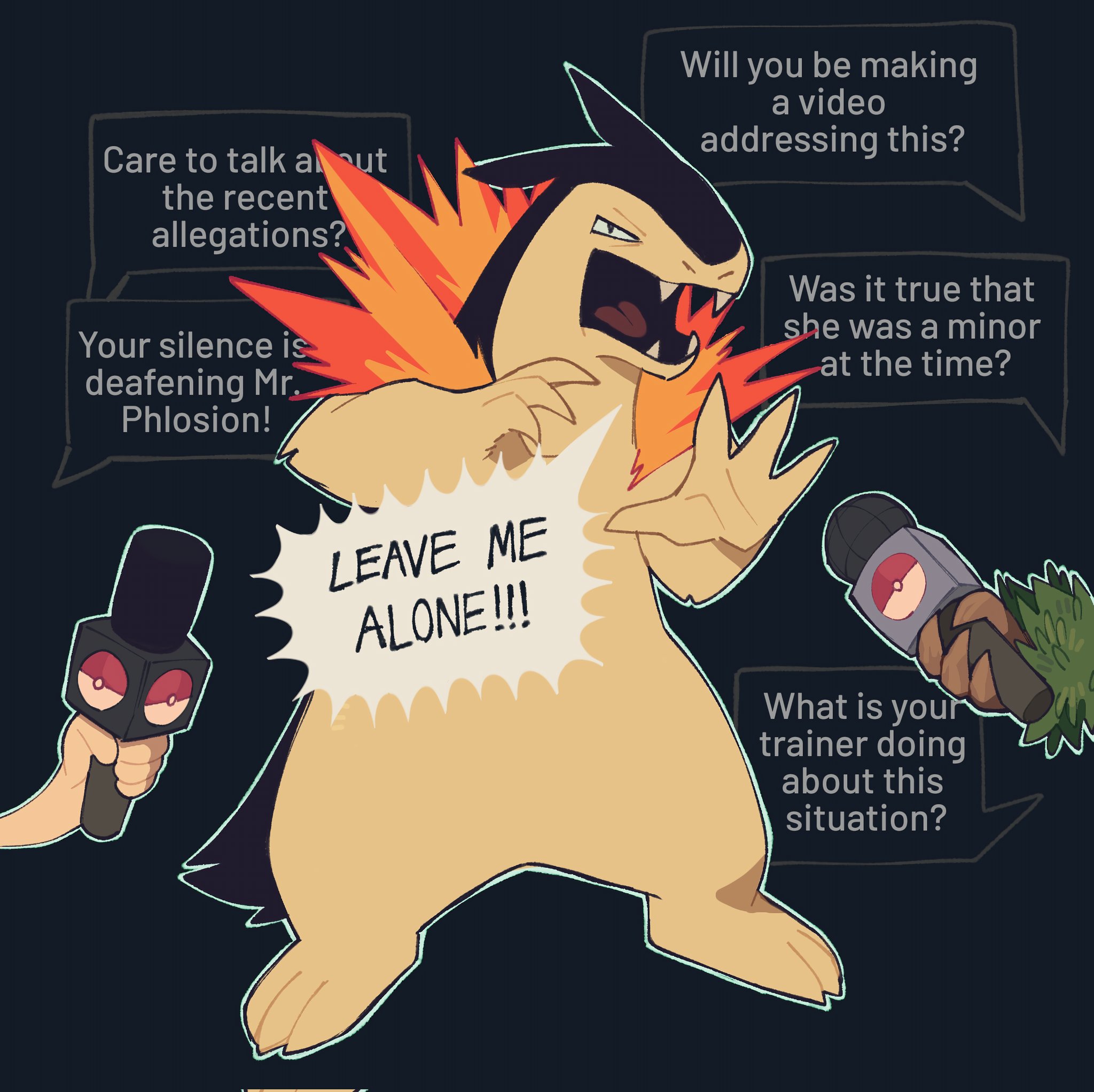 Care to talk about the recent allegations? Will you be making a video addressing this? Your silence is deafening Mr. Phlosion! LEAVE ME ALONE!!! Was it true that she was a minor at the time? What is your trainer doing about this situation?