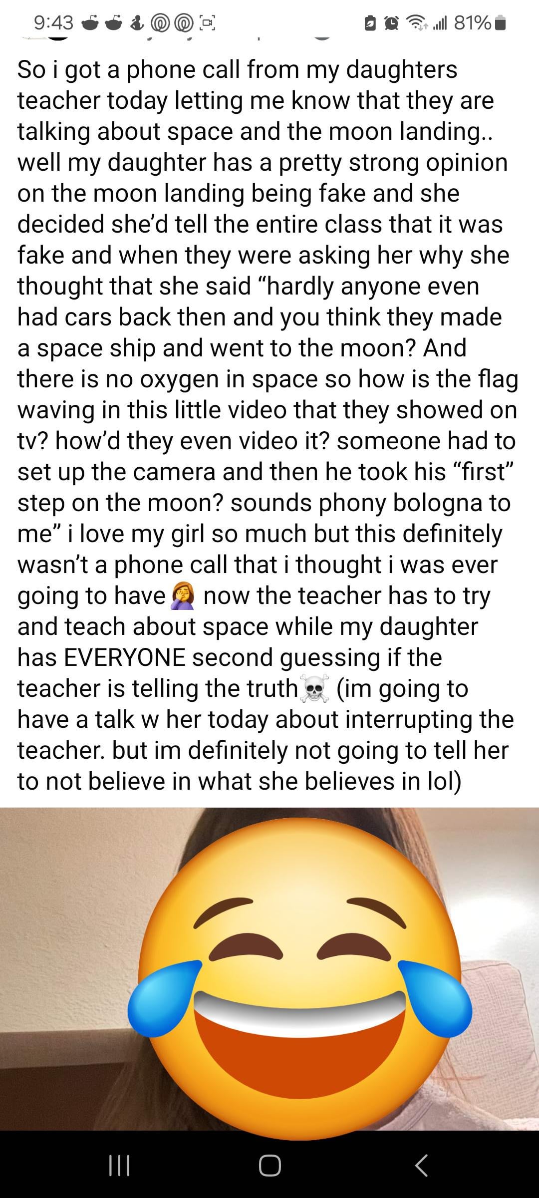 9:43 .ill 81% So i got a phone call from my daughters teacher today letting me know that they are talking about space and the moon landing.. well my daughter has a pretty strong opinion on the moon landing being fake and she decided she'd tell the entire class that it was fake and when they were asking her why she thought that she said "hardly anyone even had cars back then and you think they made a space ship and went to the moon? And there is no oxygen in space so how is the flag waving in this little video that they showed on tv? how'd they even video it? someone had to set up the camera and then he took his "first" step on the moon? sounds phony bologna to me" i love my girl so much but this definitely wasn't a phone call that i thought i was ever going to have now the teacher has to try and teach about space while my daughter has EVERYONE second guessing if the teacher is telling the truth (im going to have a talk w her today about interrupting the teacher. but im definitely not going to tell her to not believe in what she believes in lol) |||