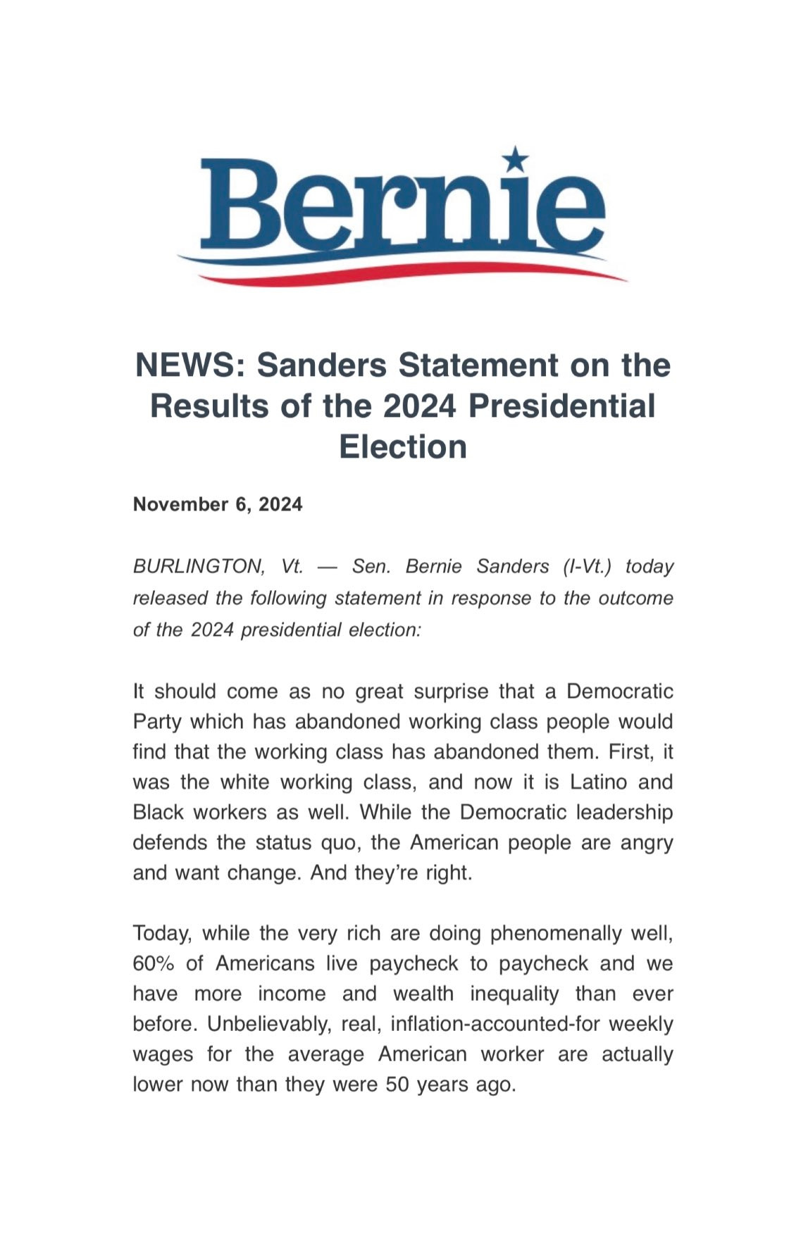 Bernie NEWS: Sanders Statement on the Results of the 2024 Presidential November 6, 2024 Election BURLINGTON, Vt. - Sen. Bernie Sanders (I-Vt.) today released the following statement in response to the outcome of the 2024 presidential election: It should come as no great surprise that a Democratic Party which has abandoned working class people would find that the working class has abandoned them. First, it was the white working class, and now it is Latino and Black workers as well. While the Democratic leadership defends the status quo, the American people are angry and want change. And they're right. Today, while the very rich are doing phenomenally well, 60% of Americans live paycheck to paycheck and we have more income and wealth inequality than ever before. Unbelievably, real, inflation-accounted-for weekly wages for the average American worker are actually lower now than they were 50 years ago.