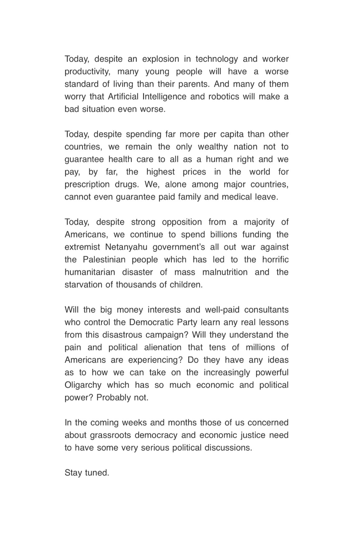 Today, despite an explosion in technology and worker productivity, many young people will have a worse standard of living than their parents. And many of them worry that Artificial Intelligence and robotics will make a bad situation even worse. Today, despite spending far more per capita than other countries, we remain the only wealthy nation not to guarantee health care to all as a human right and we pay, by far, the highest prices in the world for prescription drugs. We, alone among major countries, cannot even guarantee paid family and medical leave. Today, despite strong opposition from a majority of Americans, we continue to spend billions funding the extremist Netanyahu government's all out war against the Palestinian people which has led to the horrific humanitarian disaster of mass malnutrition and the starvation of thousands of children. Will the big money interests and well-paid consultants who control the Democratic Party learn any real lessons from this disastrous campaign? Will they understand the pain and political alienation that tens of millions of Americans are experiencing? Do they have any ideas as to how we can take on the increasingly powerful Oligarchy which has so much economic and political power? Probably not. In the coming weeks and months those of us concerned about grassroots democracy and economic justice need to have some very serious political discussions. Stay tuned.