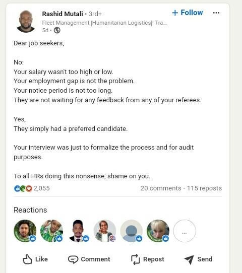 Rashid Mutali 3rd+ Fleet Management||Humanitarian Logistics|| Tra... 5d Dear job seekers, No: + Follow Your salary wasn't too high or low. Your employment gap is not the problem. Your notice period is not too long. They are not waiting for any feedback from any of your referees. Yes, They simply had a preferred candidate. Your interview was just to formalize the process and for audit purposes. To all HRs doing this nonsense, shame on you. CeO 2,055 Reactions 20 comments 115 reposts Like Comment Repost Send