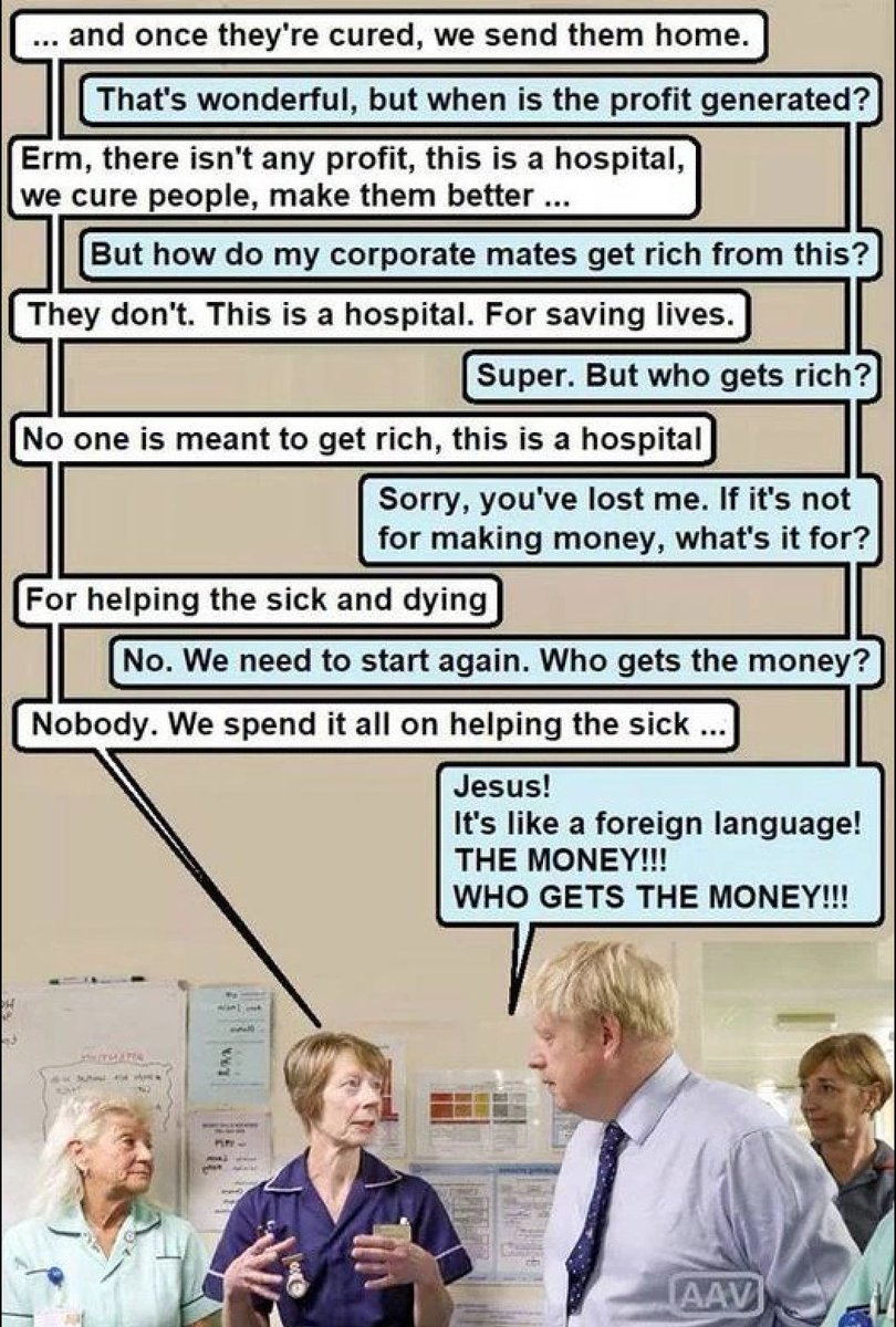 and once they're cured, we send them home. That's wonderful, but when is the profit generated? Erm, there isn't any profit, this is a hospital, we cure people, make them better... But how do my corporate mates get rich from this? They don't. This is a hospital. For saving lives. Super. But who gets rich? No one is meant to get rich, this is a hospital Sorry, you've lost me. If it's not for making money, what's it for? For helping the sick and dying No. We need to start again. Who gets the money? Nobody. We spend it all on helping the sick...] Jesus! It's like a foreign language! THE MONEY!!! WHO GETS THE MONEY!!! AAV