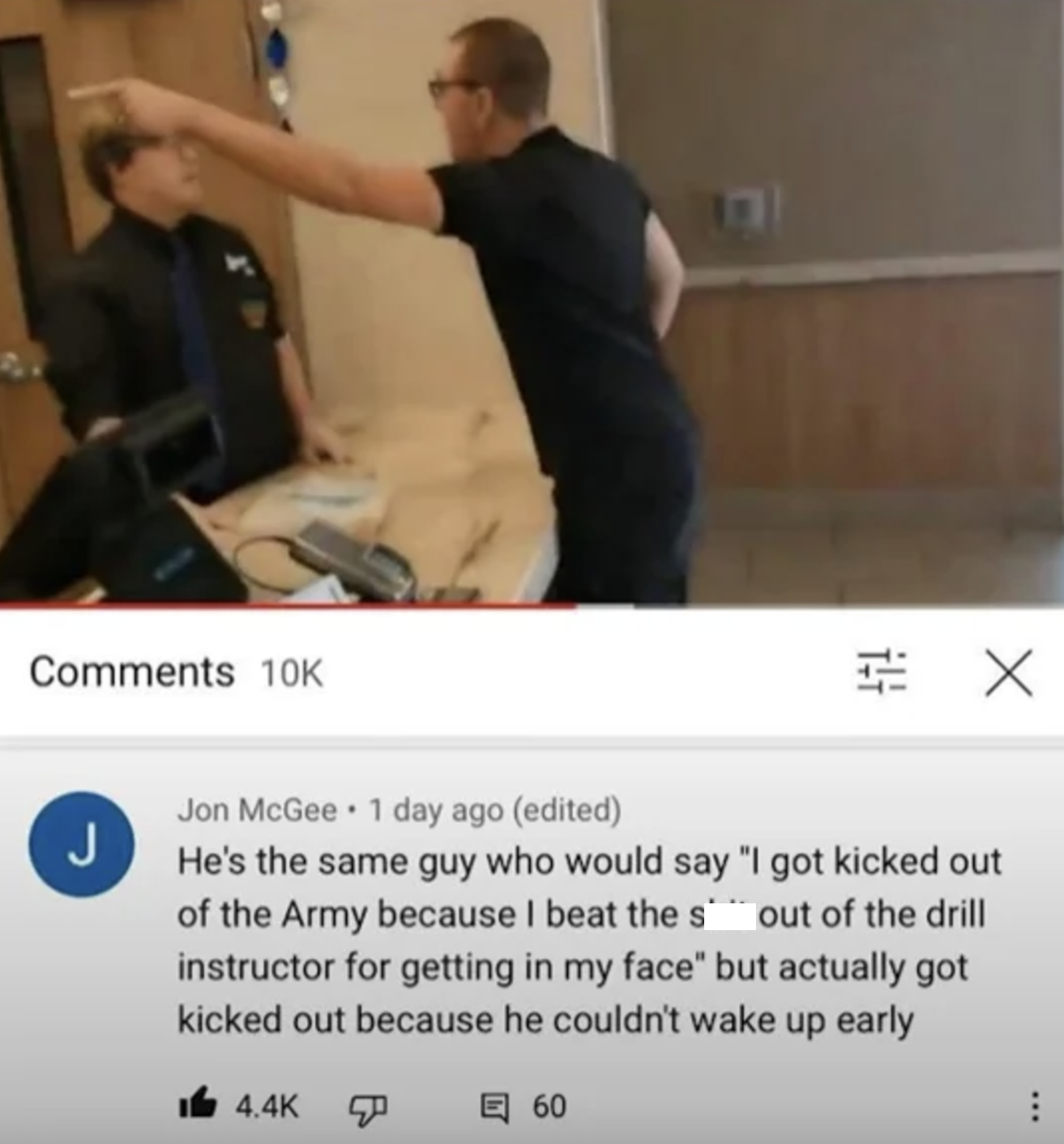 Comments 10K J E . Jon McGee 1 day ago (edited) He's the same guy who would say "I got kicked out of the Army because I beat the sout of the drill instructor for getting in my face" but actually got kicked out because he couldn't wake up early 4.4K 目 60