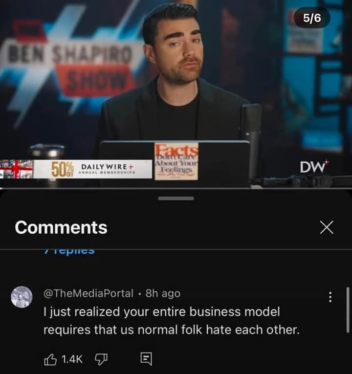 BEN SHAPIRO SHOW 5/6 Facts 50% 1% DAILY WIRE + ANNUAL MEMBERSHIPS About You Feelings DW Comments @TheMediaPortal • 8h ago I just realized your entire business model requires that us normal folk hate each other. 1.4K Х