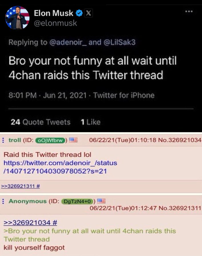 Elon Musk @elonmusk X Replying to @adenoir_ and @LilSak3 Bro your not funny at all wait until 4chan raids this Twitter thread 8:01 PM - Jun 21, 2021 Twitter for iPhone 24 Quote Tweets 1 Like troll (ID: OjWfbrw Raid this Twitter thread lol 06/22/21(Tue)01:10:18 No.326921034 https://twitter.com/adenoir_/status /1407127104030978052?s=21 >>326921311 # Anonymous (ID: DgTzN4+0) 06/22/21(Tue)01:12:47 No.326921311 >>326921034 # >Bro your not funny at all wait until 4chan raids this Twitter thread kill yourself f-----