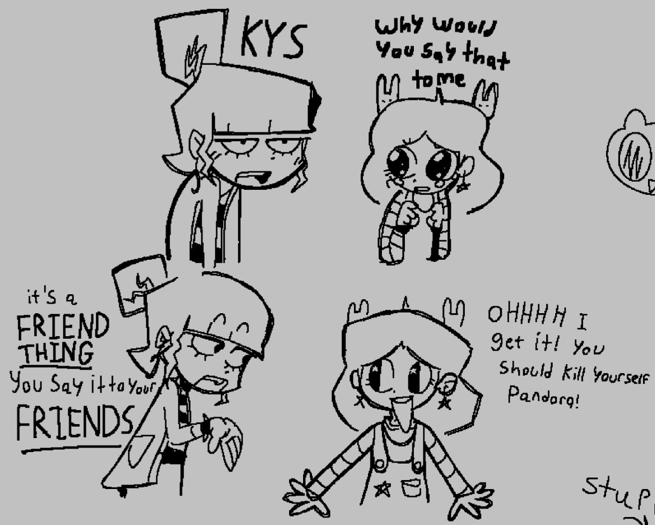 KYS Why would You say that to me it's a FRIEND THING You Say it to your FRIENDS MOHHHH I get it! You Should Kill Yourself Pandorg! stup