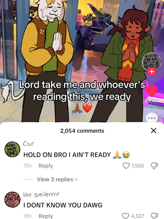 It Lord take me and whoever's reading this, we ready 59.4K 2,054 comments Car HOLD ON BRO I AIN'T READY A 13h Reply View 3 replies v the smilerrrr I DONT KNOW YOU DAWG 18h Reply 1,565 4,527