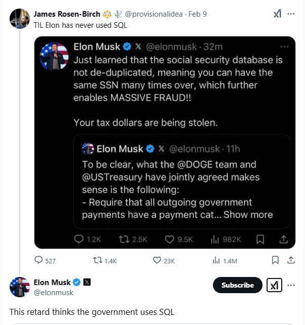 James Rosen-Birch TIL Elon has never used SQL @provisionalidea. Feb 9 Elon Musk X @elonmusk. 32m Just learned that the social security database is not de-duplicated, meaning you can have the same SSN many times over, which further enables MASSIVE FRAUD!! Your tax dollars are being stolen. Elon Musk X@elonmusk. 11h To be clear, what the @DOGE team and @USTreasury have jointly agreed makes sense is the following: - Require that all outgoing government payments have a payment cat... Show more 527 Elon Musk ☑ @elonmusk 1.2K 2.5K 9.5K ili 982K t1.4K 23K 1.4M This retard thinks the government uses SQL Subscribe ☑