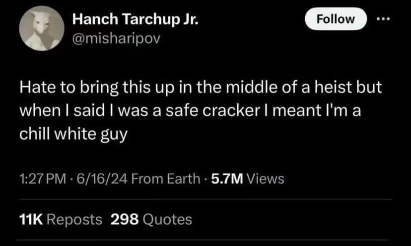 Hanch Tarchup Jr. @misharipov Follow Hate to bring this up in the middle of a heist but when I said I was a safe cracker I meant I'm a chill white guy 1:27 PM 6/16/24 From Earth 5.7M Views 11K Reposts 298 Quotes