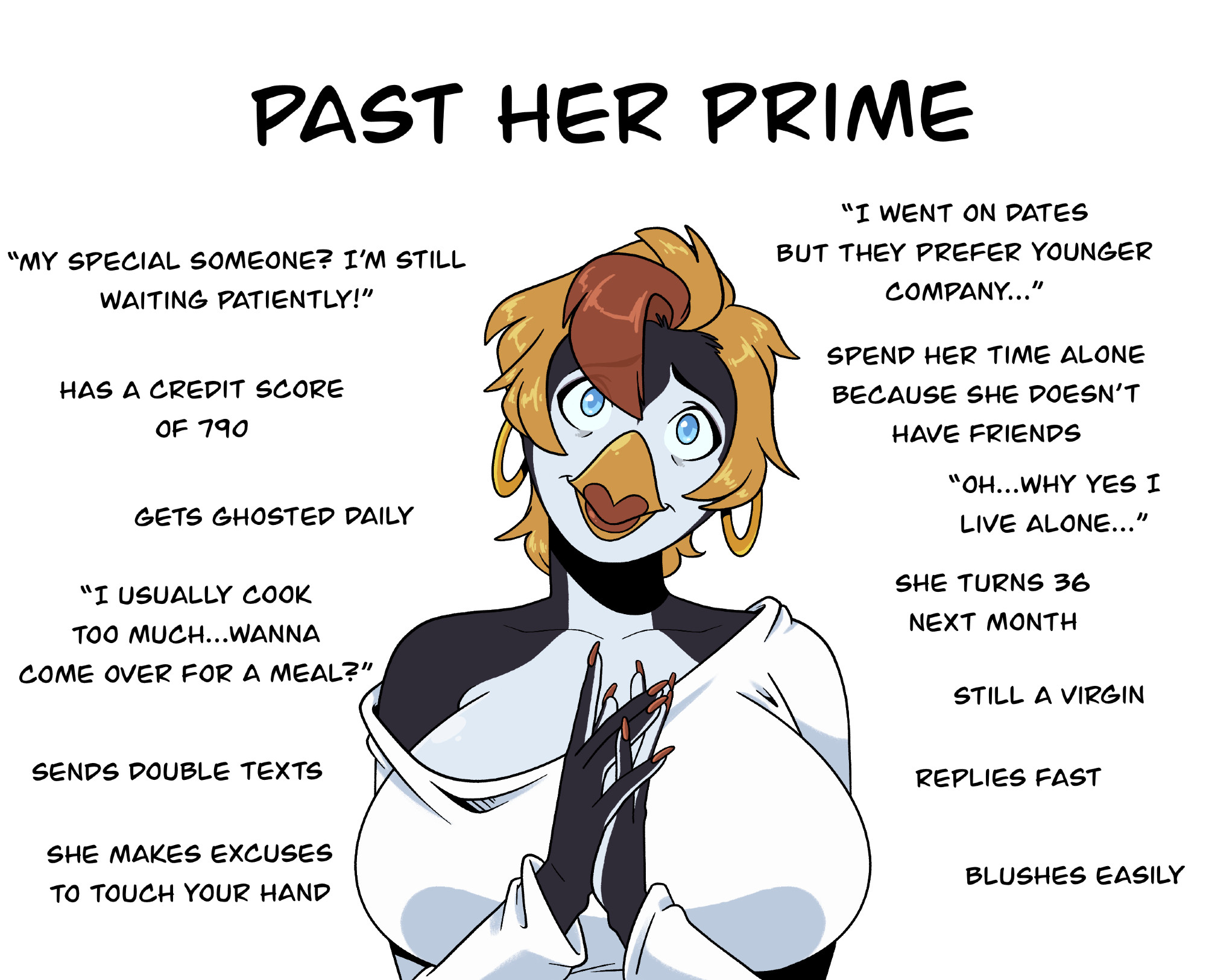 PAST HER PRIME "MY SPECIAL SOMEONE? I'M STILL WAITING PATIENTLY!" HAS A CREDIT SCORE OF 790 GETS GHOSTED DAILY "I USUALLY COOK TOO MUCH...WANNA COME OVER FOR A MEAL?" "I WENT ON DATES BUT THEY PREFER YOUNGER COMPANY..." SPEND HER TIME ALONE BECAUSE SHE DOESN'T HAVE FRIENDS "OH...WHY YES I LIVE ALONE..." SHE TURNS 36 NEXT MONTH STILL A VIRGIN SENDS DOUBLE TEXTS SHE MAKES EXCUSES TO TOUCH YOUR HAND REPLIES FAST BLUSHES EASILY