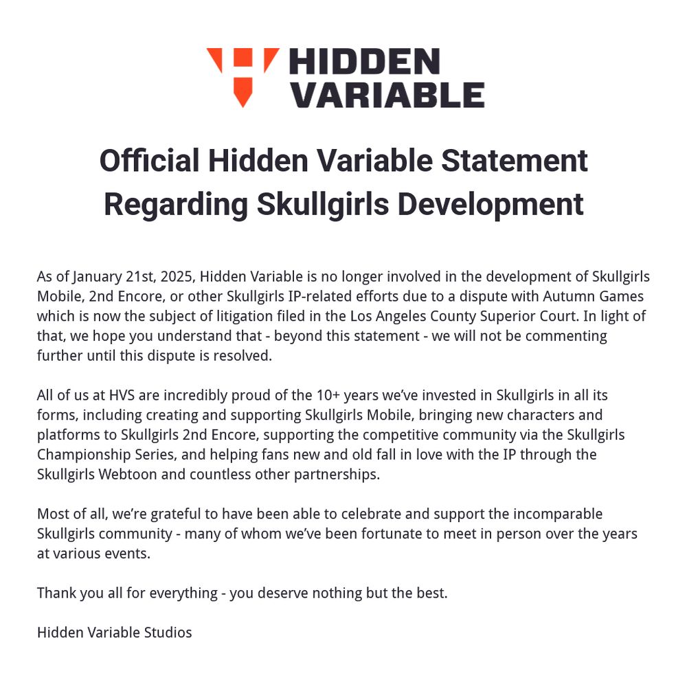 HIDDEN VARIABLE Official Hidden Variable Statement Regarding Skullgirls Development As of January 21st, 2025, Hidden Variable is no longer involved in the development of Skullgirls Mobile, 2nd Encore, or other Skullgirls IP-related efforts due to a dispute with Autumn Games which is now the subject of litigation filed in the Los Angeles County Superior Court. In light of that, we hope you understand that - beyond this statement - we will not be commenting further until this dispute is resolved. All of us at HVS are incredibly proud of the 10+ years we've invested in Skullgirls in all its forms, including creating and supporting Skullgirls Mobile, bringing new characters and platforms to Skullgirls 2nd Encore, supporting the competitive community via the Skullgirls Championship Series, and helping fans new and old fall in love with the IP through the Skullgirls Webtoon and countless other partnerships. Most of all, we're grateful to have been able to celebrate and support the incomparable Skullgirls community - many of whom we've been fortunate to meet in person over the years at various events. Thank you all for everything - you deserve nothing but the best. Hidden Variable Studios